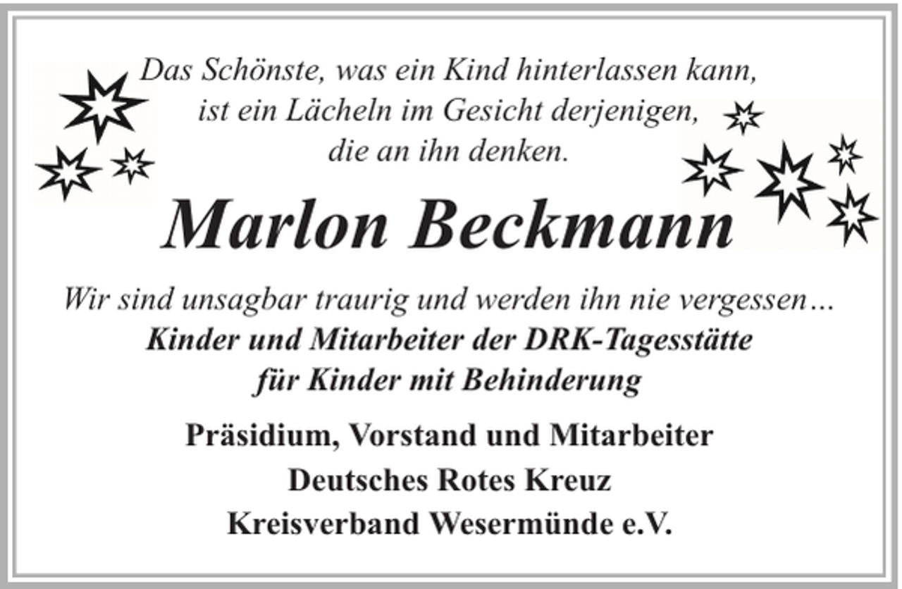 <p>Das Schönste, was ein Kind hinterlassen kann,<br />ist ein Lächeln im Gesicht derjenigen,<br />die an ihn denken.</p><p>Marlon Beckmann<br />Wir sind unsagbar traurig und werden ihn nie vergessen…<br />Kinder und Mitarbeiter der DRK-Tagesstätte<br />für Kinder mit Behinderung<br />Präsidium, Vorstand und Mitarbeiter<br />Deutsches Rotes Kreuz<br />Kreisverband Wesermünde e.V.</p>