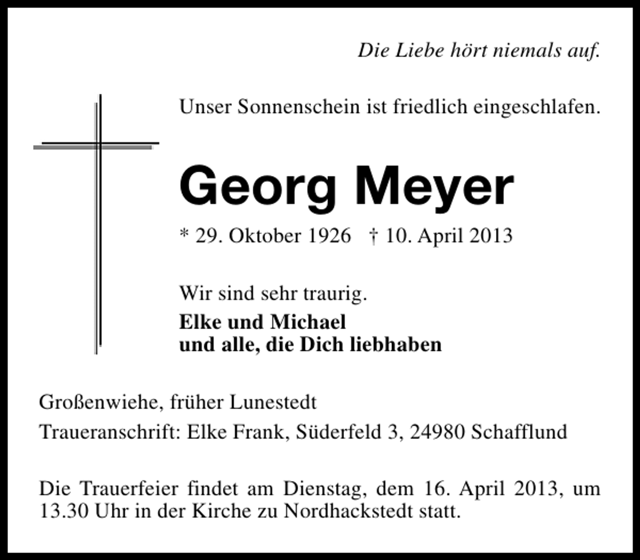 <p>Die Liebe hört niemals auf.<br />Unser Sonnenschein ist friedlich eingeschlafen.</p><p>Georg Meyer<br />* 29. Oktober 1926 † 10. April 2013<br />Wir sind sehr traurig.<br />Elke und Michael<br />und alle, die Dich liebhaben<br />Großenwiehe, früher Lunestedt<br />Traueranschrift: Elke Frank, Süderfeld 3, 24980 Schafflund<br />Die Trauerfeier findet am Dienstag, dem 16. April 2013, um<br />13.30 Uhr in der Kirche zu Nordhackstedt statt.</p>