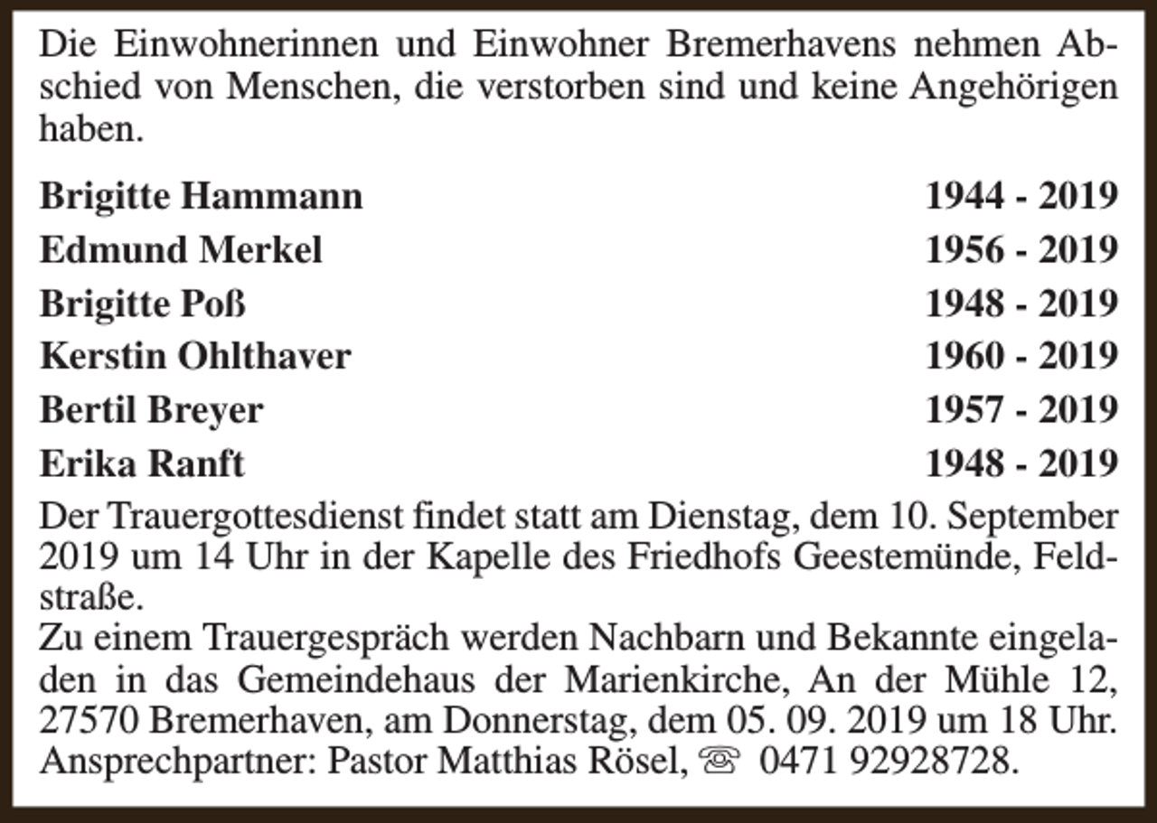 <p>Die Einwohnerinnen und Einwohner Bremerhavens nehmen Abschied von Menschen, die verstorben sind und keine Angehörigen<br />haben.<br />Brigitte Hammann<br />1944 - 2019<br />Edmund Merkel<br />1956 - 2019<br />Brigitte Poß<br />1948 - 2019<br />Kerstin Ohlthaver<br />1960 - 2019<br />Bertil Breyer<br />1957 - 2019<br />Erika Ranft<br />1948 - 2019<br />Der Trauergottesdienst findet statt am Dienstag, dem 10. September<br />2019 um 14 Uhr in der Kapelle des Friedhofs Geestemünde, Feldstraße.<br />Zu einem Trauergespräch werden Nachbarn und Bekannte eingeladen in das Gemeindehaus der Marienkirche, An der Mühle 12,<br />27570 Bremerhaven, am Donnerstag, dem 05. 09. 2019 um 18 Uhr.<br />Ansprechpartner: Pastor Matthias Rösel, s 0471 92928728.</p>