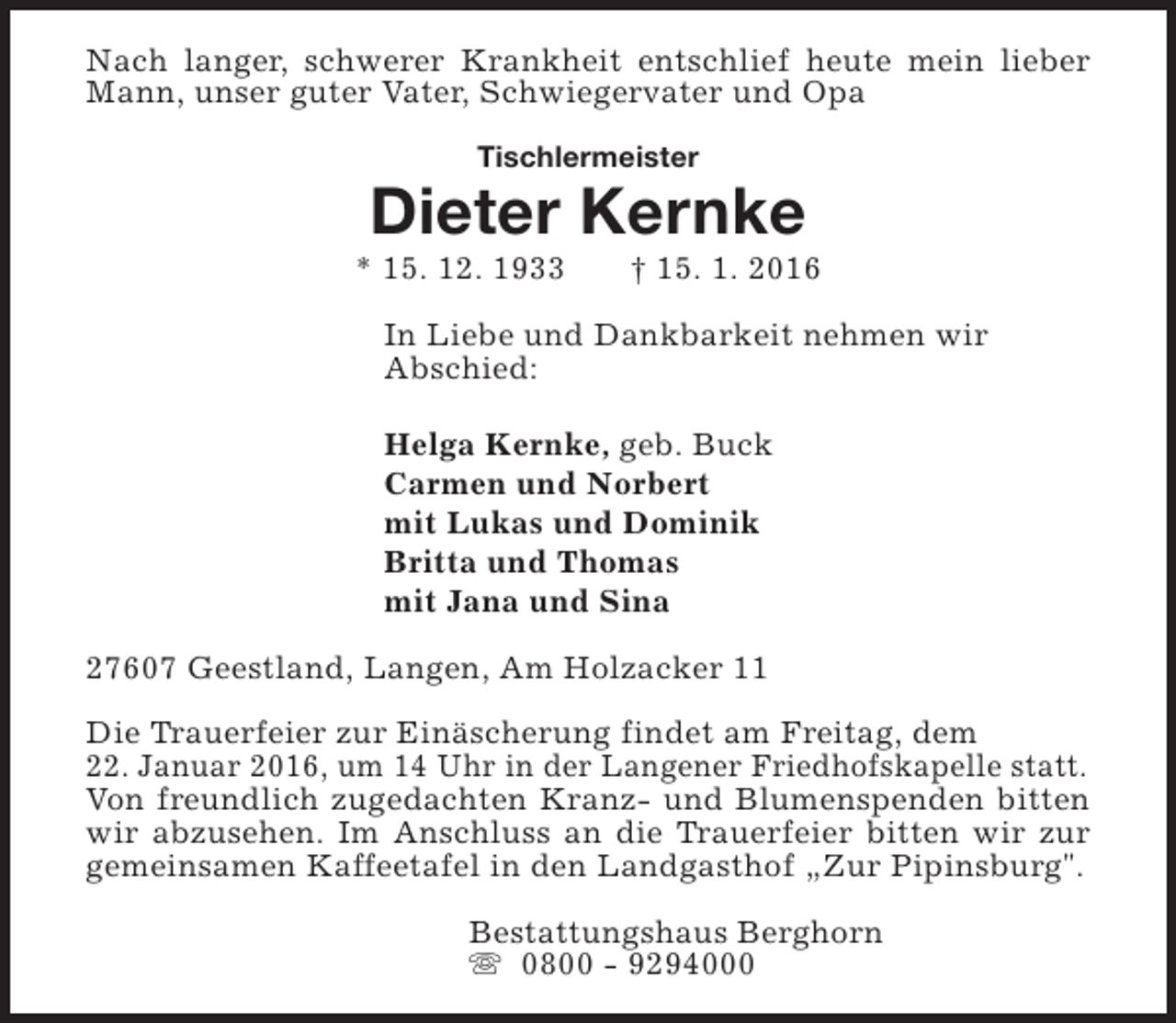 <p>Nach langer, schwerer Krankheit entschlief heute mein lieber<br />Mann, unser guter Vater, Schwiegervater und Opa<br />Tischlermeister</p><p>Dieter Kernke</p><p>* 15. 12. 1933</p><p>† 15. 1. 2016</p><p>In Liebe und Dankbarkeit nehmen wir<br />Abschied:<br />Helga Kernke, geb. Buck<br />Carmen und Norbert<br />mit Lukas und Dominik<br />Britta und Thomas<br />mit Jana und Sina<br />27607 Geestland, Langen, Am Holzacker 11<br />Die Trauerfeier zur Einäscherung findet am Freitag, dem<br />22. Januar 2016, um 14 Uhr in der Langener Friedhofskapelle statt.<br />Von freundlich zugedachten Kranz- und Blumenspenden bitten<br />wir abzusehen. Im Anschluss an die Trauerfeier bitten wir zur<br />gemeinsamen Kaffeetafel in den Landgasthof „Zur Pipinsburg".<br />Bestattungshaus Berghorn<br />s 0800 - 9294000</p>