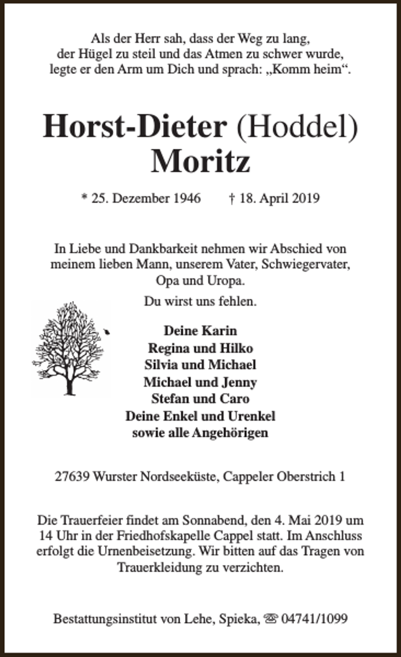 <p>Als der Herr sah, dass der Weg zu lang,<br />der Hügel zu steil und das Atmen zu schwer wurde,<br />legte er den Arm um Dich und sprach: „Komm heim“.</p><p>Horst-Dieter (Hoddel)<br />Moritz<br />* 25. Dezember 1946</p><p>† 18. April 2019</p><p>In Liebe und Dankbarkeit nehmen wir Abschied von<br />meinem lieben Mann, unserem Vater, Schwiegervater,<br />Opa und Uropa.<br />Du wirst uns fehlen.<br />Deine Karin<br />Regina und Hilko<br />Silvia und Michael<br />Michael und Jenny<br />Stefan und Caro<br />Deine Enkel und Urenkel<br />sowie alle Angehörigen<br />27639 Wurster Nordseeküste, Cappeler Oberstrich 1<br />Die Trauerfeier findet am Sonnabend, den 4. Mai 2019 um<br />14 Uhr in der Friedhofskapelle Cappel statt. Im Anschluss<br />erfolgt die Urnenbeisetzung. Wir bitten auf das Tragen von<br />Trauerkleidung zu verzichten.<br />Bestattungsinstitut von Lehe, Spieka, s 04741/1099</p>