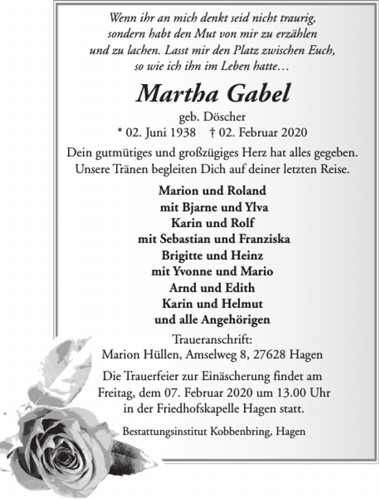 <p>Wenn ihr an mich denkt seid nicht traurig,<br />sondern habt den Mut von mir zu erzählen<br />und zu lachen. Lasst mir den Platz zwischen Euch,<br />so wie ich ihn im Leben hatte…</p><p>Martha Gabel</p><p>geb. Döscher<br />* 02. Juni 1938 † 02. Februar 2020<br />Dein gutmütiges und großzügiges Herz hat alles gegeben.<br />Unsere Tränen begleiten Dich auf deiner letzten Reise.<br />Marion und Roland<br />mit Bjarne und Ylva<br />Karin und Rolf<br />mit Sebastian und Franziska<br />Brigitte und Heinz<br />mit Yvonne und Mario<br />Arnd und Edith<br />Karin und Helmut<br />und alle Angehörigen<br />Traueranschrift:<br />Marion Hüllen, Amselweg 8, 27628 Hagen<br />Die Trauerfeier zur Einäscherung findet am<br />Freitag, dem 07. Februar 2020 um 13.00 Uhr<br />in der Friedhofskapelle Hagen statt.<br />Bestattungsinstitut Kobbenbring, Hagen</p>
