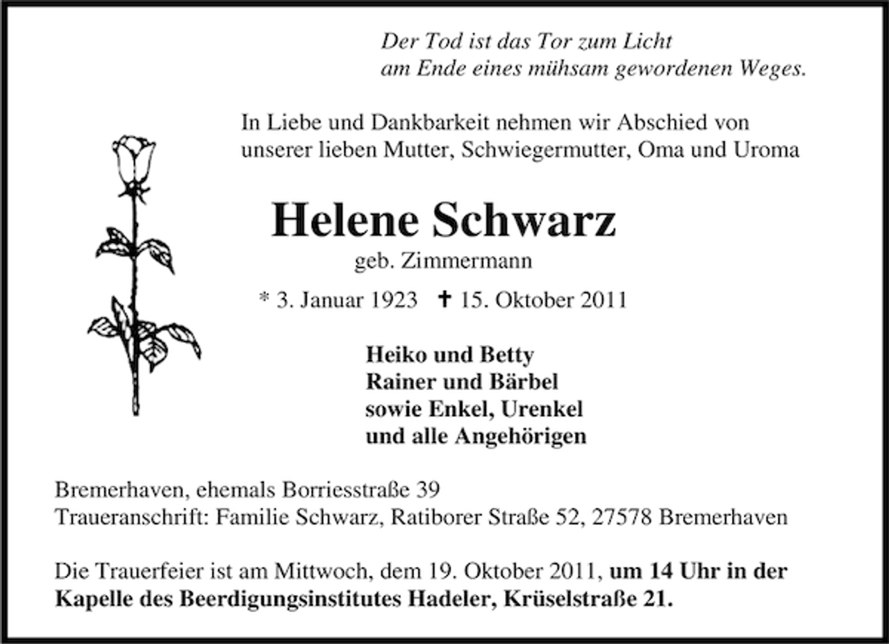 <p>Der Tod ist das Tor zum Licht<br />am Ende eines mühsam gewordenen Weges.<br />In Liebe und Dankbarkeit nehmen wir Abschied von<br />unserer lieben Mutter, Schwiegermutter, Oma und Uroma</p><p>Helene Schwarz<br />geb. Zimmermann<br />* 3. Januar 1923</p><p>15. Oktober 2011</p><p>Heiko und Betty<br />Rainer und Bärbel<br />sowie Enkel, Urenkel<br />und alle Angehörigen<br />Bremerhaven, ehemals Borriesstraße 39<br />Traueranschrift: Familie Schwarz, Ratiborer Straße 52, 27578 Bremerhaven<br />Die Trauerfeier ist am Mittwoch, dem 19. Oktober 2011, um 14 Uhr in der<br />Kapelle des Beerdigungsinstitutes Hadeler, Krüselstraße 21.</p>