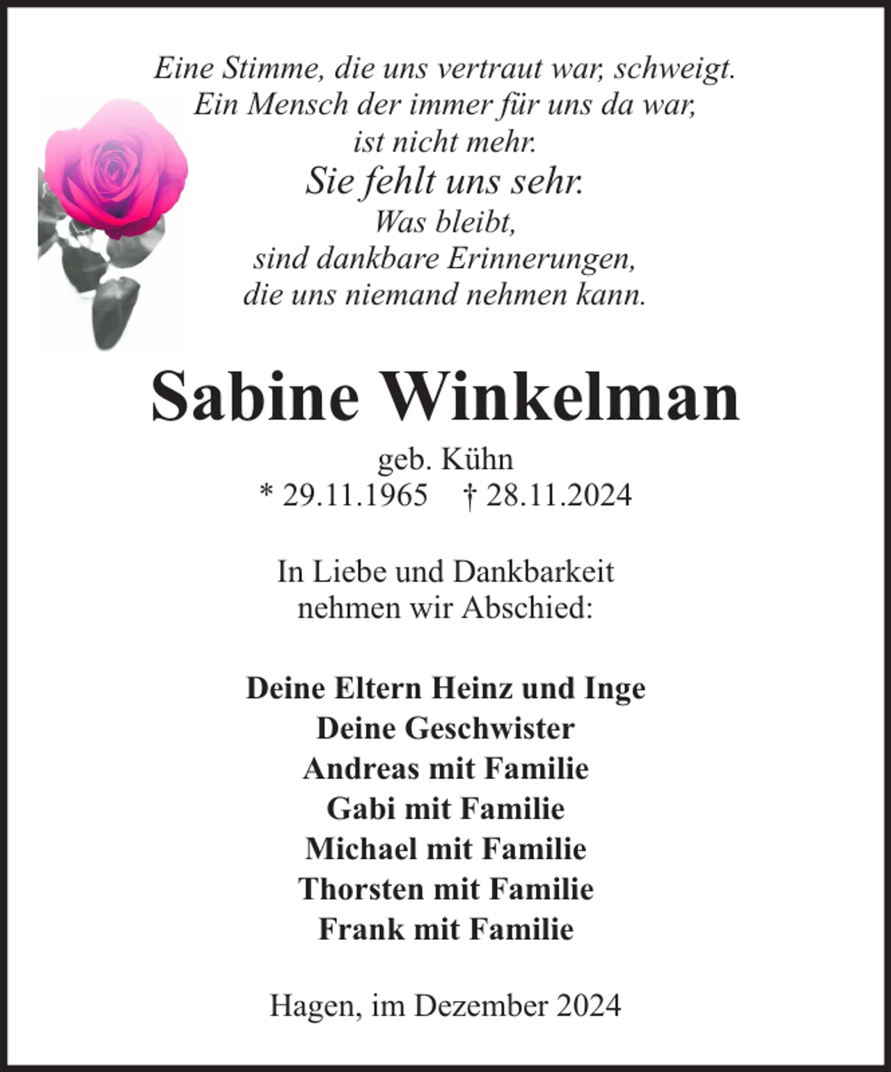 <p>Eine Stimme, die uns vertraut war, schweigt.<br />Ein Mensch der immer für uns da war,<br />ist nicht mehr.</p><p>Sie fehlt uns sehr.</p><p>Was bleibt,<br />sind dankbare Erinnerungen,<br />die uns niemand nehmen kann.</p><p>Sabine Winkelman<br />geb. Kühn<br />* 29.11.1965 † 28.11.2024<br />In Liebe und Dankbarkeit<br />nehmen wir Abschied:<br />Deine Eltern Heinz und Inge<br />Deine Geschwister<br />Andreas mit Familie<br />Gabi mit Familie<br />Michael mit Familie<br />Thorsten mit Familie<br />Frank mit Familie<br />Hagen, im Dezember 2024</p>