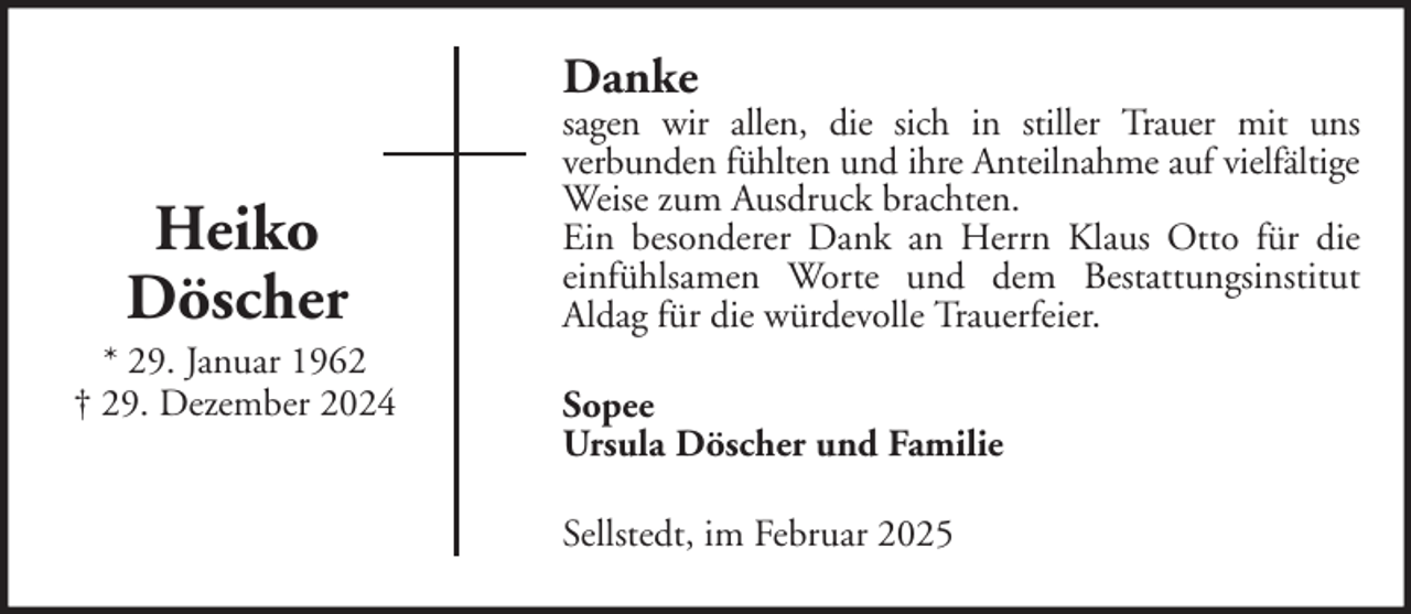 <p>Danke</p>
<p>Heiko<br />Döscher<br />* 29. Januar 1962<br />† 29. Dezember 2024</p>
<p>sagen wir allen, die sich in stiller Trauer mit uns<br />verbunden fühlten und ihre Anteilnahme auf vielfältige<br />Weise zum Ausdruck brachten.<br />Ein besonderer Dank an Herrn Klaus Otto für die<br />einfühlsamen Worte und dem Bestattungsinstitut<br />Aldag für die würdevolle Trauerfeier.<br />Sopee<br />Ursula Döscher und Familie<br />Sellstedt, im Februar 2025</p>