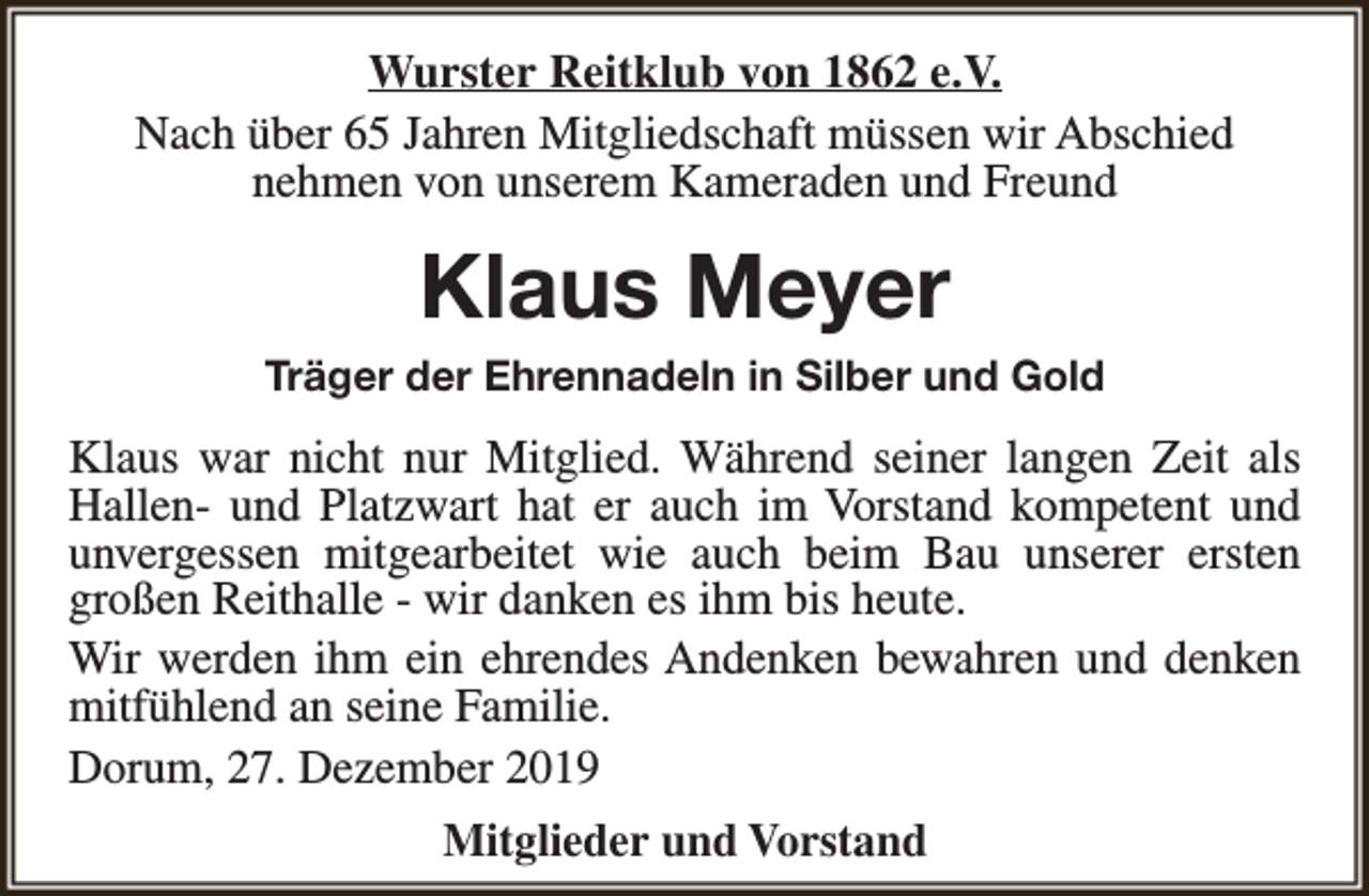 <p>Wurster Reitklub von 1862 e.V.<br />Nach über 65 Jahren Mitgliedschaft müssen wir Abschied<br />nehmen von unserem Kameraden und Freund</p><p>Klaus Meyer<br />Träger der Ehrennadeln in Silber und Gold</p><p>Klaus war nicht nur Mitglied. Während seiner langen Zeit als<br />Hallen- und Platzwart hat er auch im Vorstand kompetent und<br />unvergessen mitgearbeitet wie auch beim Bau unserer ersten<br />großen Reithalle - wir danken es ihm bis heute.<br />Wir werden ihm ein ehrendes Andenken bewahren und denken<br />mitfühlend an seine Familie.<br />Dorum, 27. Dezember 2019<br />Mitglieder und Vorstand</p>