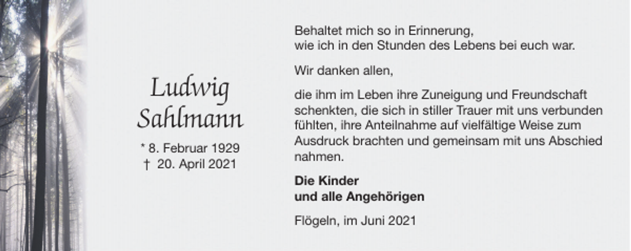 <p>Behaltet mich so in Erinnerung,<br />wie ich in den Stunden des Lebens bei euch war.</p><p>Ludwig<br />Sahlmann<br />* 8. Februar 1929<br />† 20. April 2021</p><p>Wir danken allen,<br />die ihm im Leben ihre Zuneigung und Freundschaft<br />schenkten, die sich in stiller Trauer mit uns verbunden<br />fühlten, ihre Anteilnahme auf vielfältige Weise zum<br />Ausdruck brachten und gemeinsam mit uns Abschied<br />nahmen.<br />Die Kinder<br />und alle Angehörigen<br />Flögeln, im Juni 2021</p>
