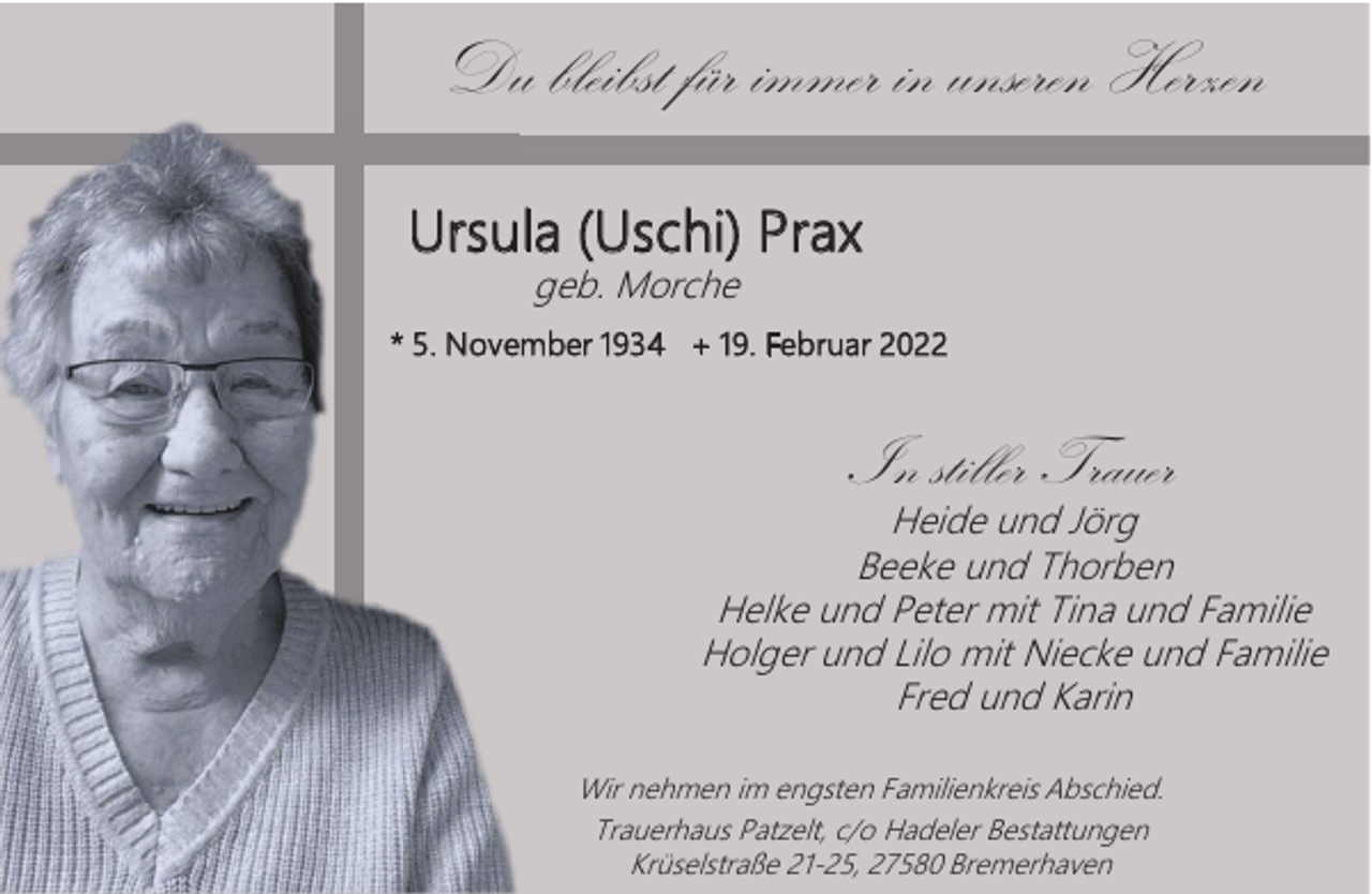 <p>Du bleibst für immer in unseren Herzen<br />Ursula (Uschi) Prax<br />geb. Morche</p><p>* 5. November 1934 + 19. Februar 2022</p><p>In stiller Trauer</p><p>Heide und Jörg<br />Beeke und Thorben<br />Helke und Peter mit Tina und Familie<br />Holger und Lilo mit Niecke und Familie<br />Fred und Karin<br />Wir nehmen im engsten Familienkreis Abschied.<br />Trauerhaus Patzelt, c/o Hadeler Bestattungen<br />Krüselstraße 21-25, 27580 Bremerhaven</p>