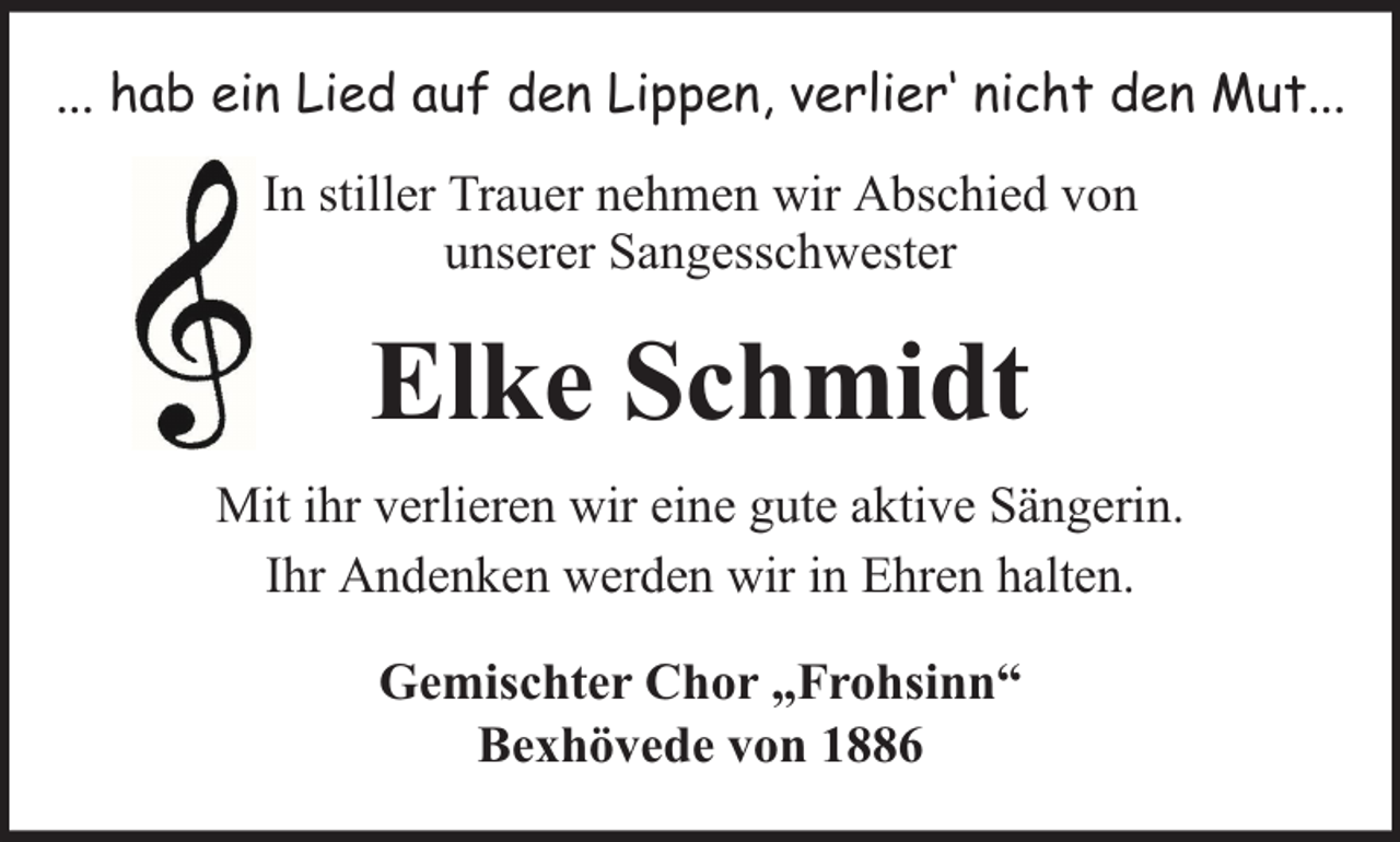 <p>... hab ein Lied auf den Lippen, verlier‘ nicht den Mut...<br />In stiller Trauer nehmen wir Abschied von<br />unserer Sangesschwester</p><p>Elke Schmidt<br />Mit ihr verlieren wir eine gute aktive Sängerin.<br />Ihr Andenken werden wir in Ehren halten.<br />Gemischter Chor „Frohsinn“<br />Bexhövede von 1886</p>