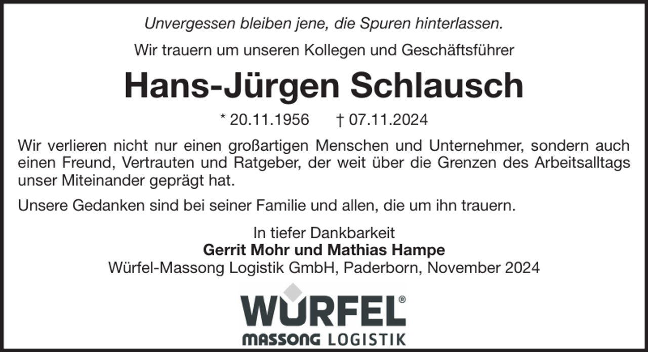 <p>Unvergessen bleiben jene, die Spuren hinterlassen.<br />Wir trauern um unseren Kollegen und Geschäftsführer</p><p>Hans-Jürgen Schlausch<br />* 20.11.1956</p><p>† 07.11.2024</p><p>Wir verlieren nicht nur einen großartigen Menschen und Unternehmer, sondern auch<br />einen Freund, Vertrauten und Ratgeber, der weit über die Grenzen des Arbeitsalltags<br />unser Miteinander geprägt hat.<br />Unsere Gedanken sind bei seiner Familie und allen, die um ihn trauern.<br />In tiefer Dankbarkeit<br />Gerrit Mohr und Mathias Hampe<br />Würfel-Massong Logistik GmbH, Paderborn, November 2024</p>