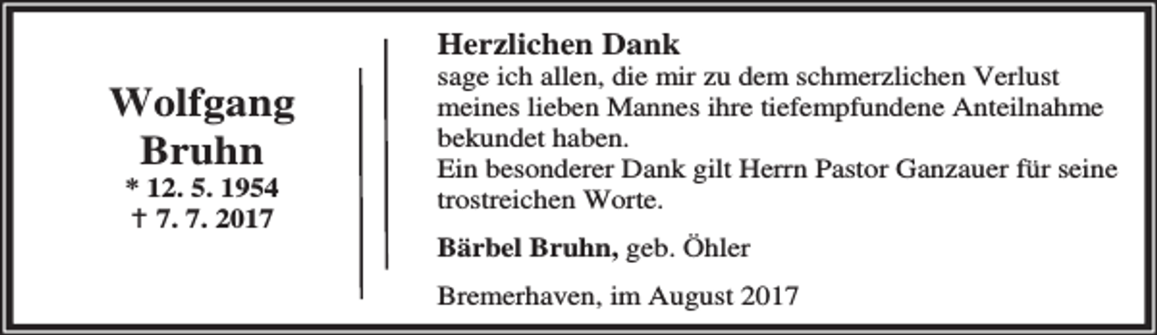 <p>Herzlichen Dank</p><p>Wolfgang<br />Bruhn<br />* 12. 5. 1954<br />B 7. 7. 2017</p><p>sage ich allen, die mir zu dem schmerzlichen Verlust<br />meines lieben Mannes ihre tiefempfundene Anteilnahme<br />bekundet haben.<br />Ein besonderer Dank gilt Herrn Pastor Ganzauer für seine<br />trostreichen Worte.<br />Bärbel Bruhn, geb. Öhler<br />Bremerhaven, im August 2017</p>