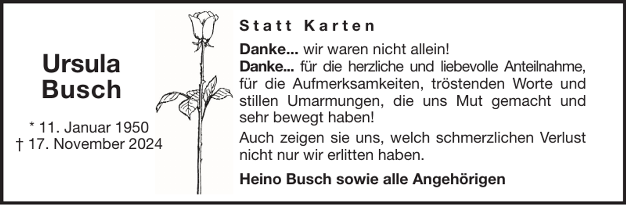 <p>Statt Karten</p>
<p>Ursula<br />Busch<br />* 11. Januar 1950<br />† 17. November 2024</p>
<p>Danke... wir waren nicht allein!<br />Danke... für die herzliche und liebevolle Anteilnahme,<br />für die Aufmerksamkeiten, tröstenden Worte und<br />stillen Umarmungen, die uns Mut gemacht und<br />sehr bewegt haben!<br />Auch zeigen sie uns, welch schmerzlichen Verlust<br />nicht nur wir erlitten haben.<br />Heino Busch sowie alle Angehörigen</p>