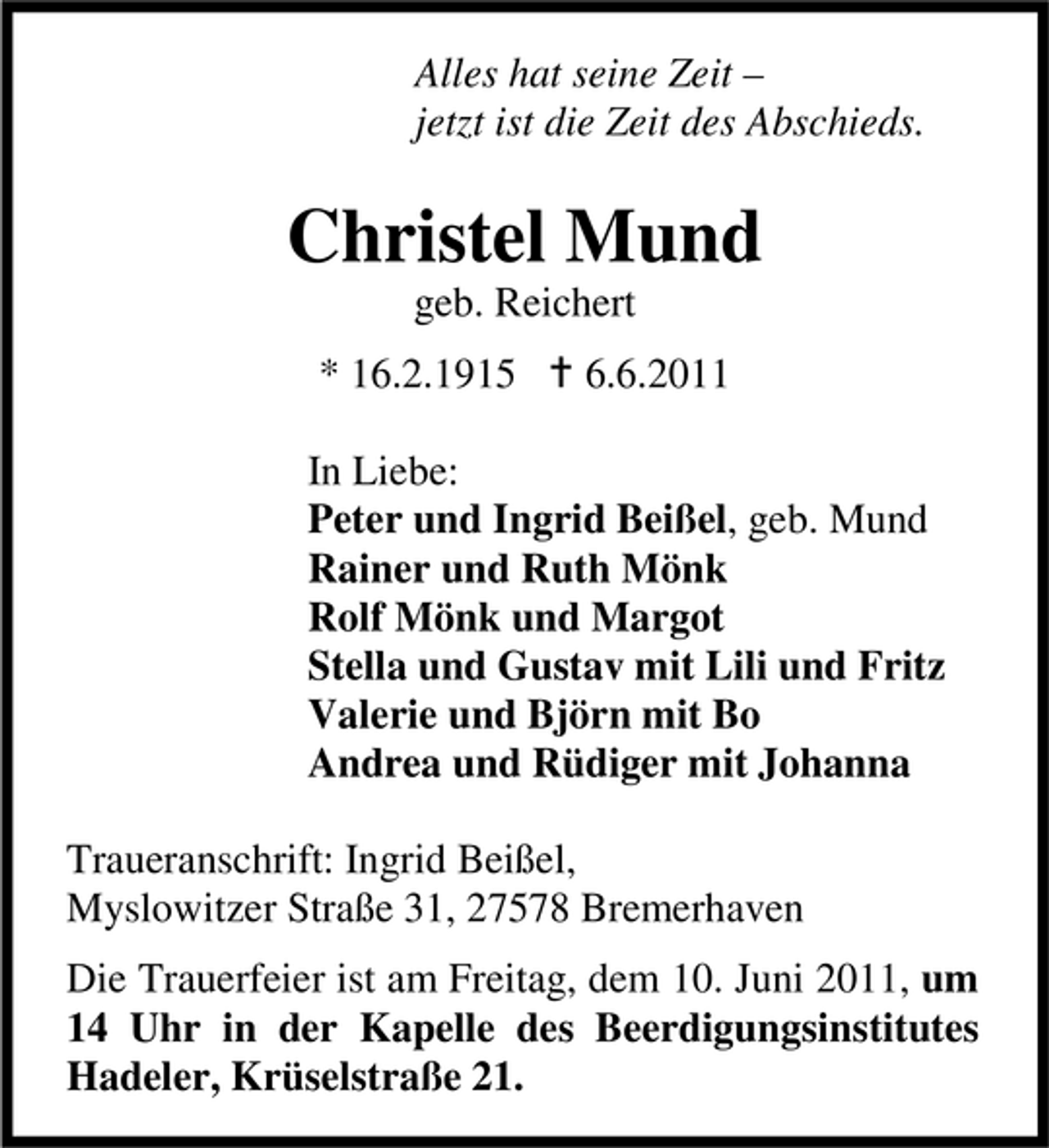<p>Alles hat seine Zeit – jetzt ist die Zeit des Abschieds.</p><p>Christel Mund<br />geb. Reichert * 16.2.1915 6.6.2011 In Liebe: Peter und Ingrid Beißel, geb. Mund Rainer und Ruth Mönk Rolf Mönk und Margot Stella und Gustav mit Lili und Fritz Valerie und Björn mit Bo Andrea und Rüdiger mit Johanna Traueranschrift: Ingrid Beißel, Myslowitzer Straße 31, 27578 Bremerhaven Die Trauerfeier ist am Freitag, dem 10. Juni 2011, um 14 Uhr in der Kapelle des Beerdigungsinstitutes Hadeler, Krüselstraße 21.</p>