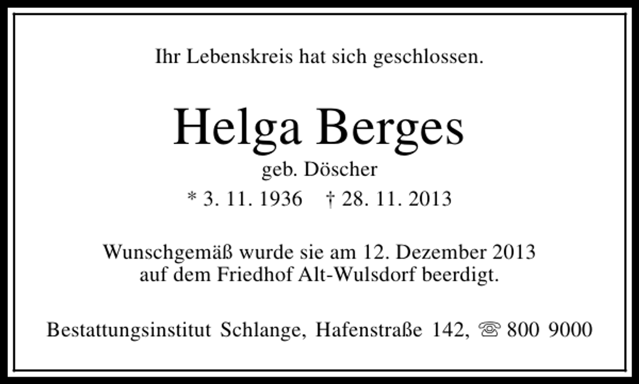 <p>Ihr Lebenskreis hat sich geschlossen.</p><p>Helga Berges<br />geb. Döscher<br />* 3. 11. 1936 † 28. 11. 2013</p><p>Wunschgemäß wurde sie am 12. Dezember 2013<br />auf dem Friedhof Alt-Wulsdorf beerdigt.<br />Bestattungsinstitut Schlange, Hafenstraße 142, s 800 9000</p>
