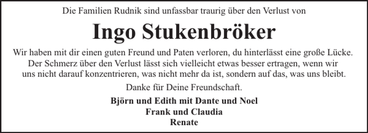 <p>Die Familien Rudnik sind unfassbar traurig über den Verlust von</p><p>Ingo Stukenbröker</p><p>Wir haben mit dir einen guten Freund und Paten verloren, du hinterlässt eine große Lücke.<br />Der Schmerz über den Verlust lässt sich vielleicht etwas besser ertragen, wenn wir<br />uns nicht darauf konzentrieren, was nicht mehr da ist, sondern auf das, was uns bleibt.<br />Danke für Deine Freundschaft.<br />Björn und Edith mit Dante und Noel<br />Frank und Claudia<br />Renate</p>