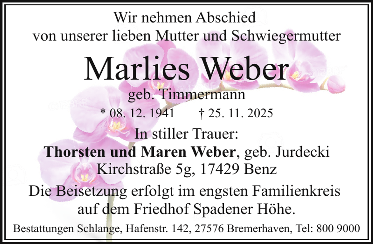 <p>Wir nehmen Abschied<br />von unserer lieben Mutter und Schwiegermutter</p><p>Marlies Weber<br />geb. Timmermann</p><p>* 08. 12. 1941</p><p>† 25. 11. 2025</p><p>In stiller Trauer:<br />Thorsten und Maren Weber, geb. Jurdecki<br />Kirchstraße 5g, 17429 Benz<br />Die Beisetzung erfolgt im engsten Familienkreis<br />auf dem Friedhof Spadener Höhe.<br />Bestattungen Schlange, Hafenstr. 142, 27576 Bremerhaven, Tel: 800 9000</p>