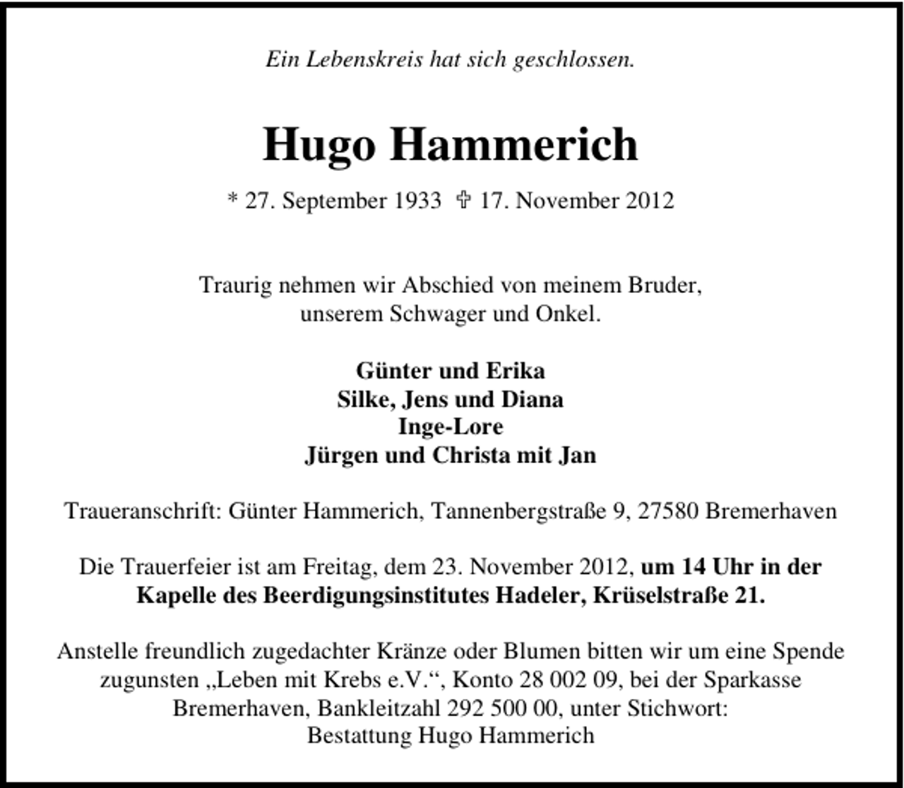 <p>Ein Lebenskreis hat sich geschlossen.</p>
<p>Hugo Hammerich<br />* 27. September 1933</p>
<p>17. November 2012</p>
<p>Traurig nehmen wir Abschied von meinem Bruder,<br />unserem Schwager und Onkel.<br />Günter und Erika<br />Silke, Jens und Diana<br />Inge-Lore<br />Jürgen und Christa mit Jan<br />Traueranschrift: Günter Hammerich, Tannenbergstraße 9, 27580 Bremerhaven<br />Die Trauerfeier ist am Freitag, dem 23. November 2012, um 14 Uhr in der<br />Kapelle des Beerdigungsinstitutes Hadeler, Krüselstraße 21.<br />Anstelle freundlich zugedachter Kränze oder Blumen bitten wir um eine Spende<br />zugunsten „Leben mit Krebs e.V.“, Konto 28 002 09, bei der Sparkasse<br />Bremerhaven, Bankleitzahl 292 5, unter Stichwort:<br />Bestattung Hugo Hammerich</p>