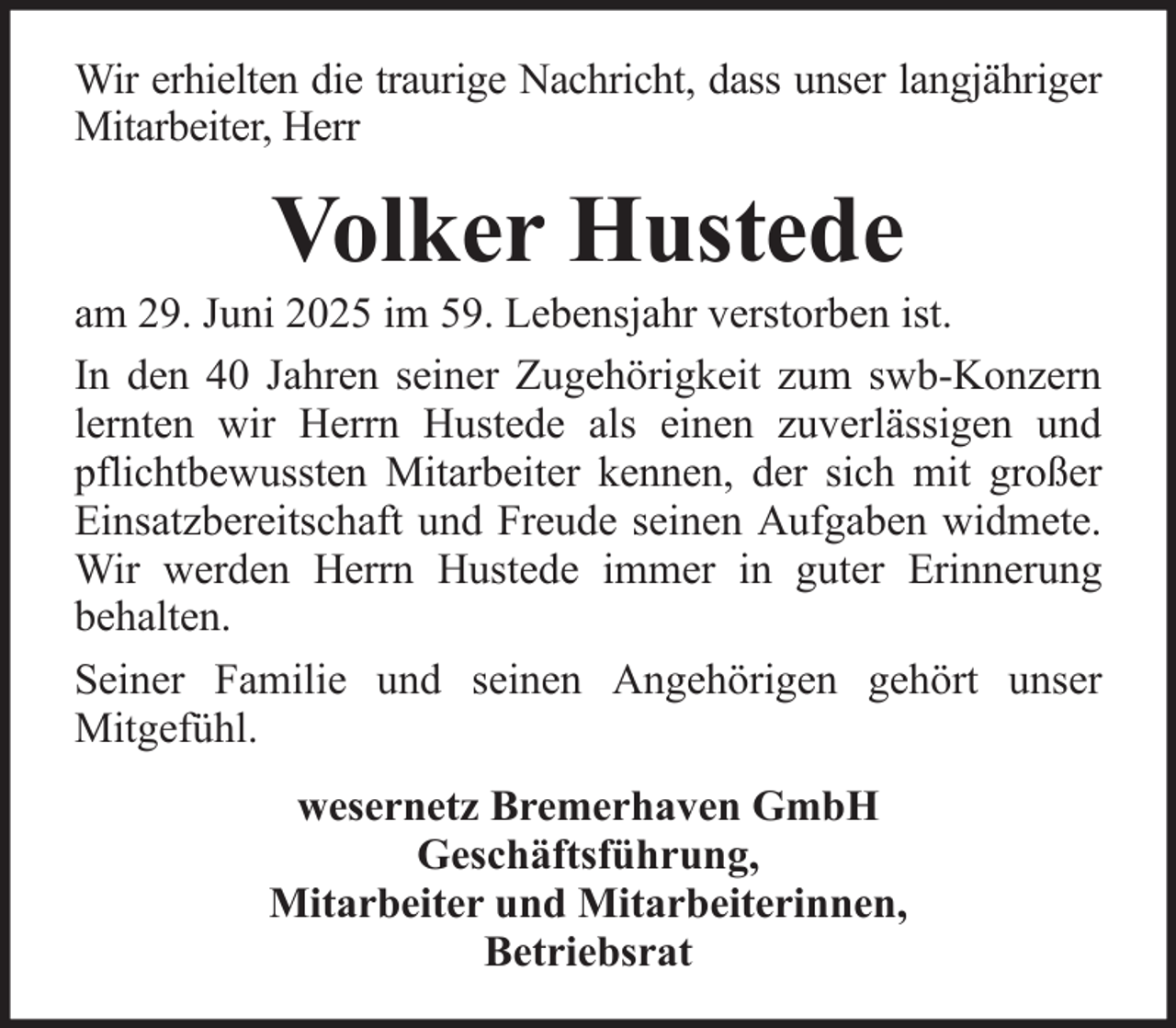 <p>Wir erhielten die traurige Nachricht, dass unser langjähriger<br />Mitarbeiter, Herr</p><p>Volker Hustede<br />am 29. Juni 2025 im 59. Lebensjahr verstorben ist.<br />In den 40 Jahren seiner Zugehörigkeit zum swb-Konzern<br />lernten wir Herrn Hustede als einen zuverlässigen und<br />pflichtbewussten Mitarbeiter kennen, der sich mit großer<br />Einsatzbereitschaft und Freude seinen Aufgaben widmete.<br />Wir werden Herrn Hustede immer in guter Erinnerung<br />behalten.<br />Seiner Familie und seinen Angehörigen gehört unser<br />Mitgefühl.<br />wesernetz Bremerhaven GmbH<br />Geschäftsführung,<br />Mitarbeiter und Mitarbeiterinnen,<br />Betriebsrat</p>