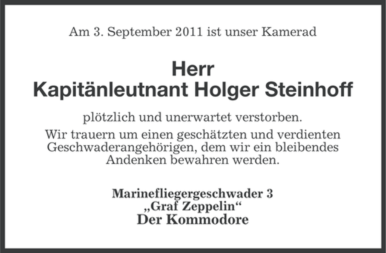 <p>Am 3. September 2011 ist unser Kamerad</p><p>Herr<br />Kapitänleutnant Holger Steinhoff<br />plötzlich und unerwartet verstorben.<br />Wir trauern um einen geschätzten und verdienten<br />Geschwaderangehörigen, dem wir ein bleibendes<br />Andenken bewahren werden.<br />Marinefliegergeschwader 3<br />„Graf Zeppelin“</p><p>Der Kommodore</p>