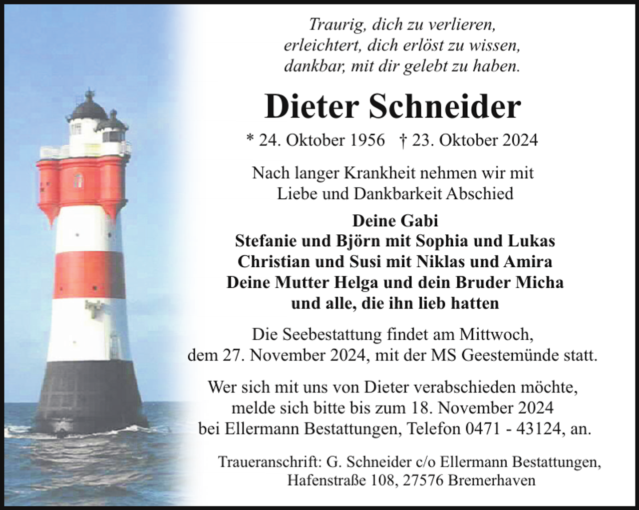 <p>Traurig, dich zu verlieren,<br />erleichtert, dich erlöst zu wissen,<br />dankbar, mit dir gelebt zu haben.</p><p>Dieter Schneider</p><p>* 24. Oktober 1956 † 23. Oktober 2024<br />Nach langer Krankheit nehmen wir mit<br />Liebe und Dankbarkeit Abschied<br />Deine Gabi<br />Stefanie und Björn mit Sophia und Lukas<br />Christian und Susi mit Niklas und Amira<br />Deine Mutter Helga und dein Bruder Micha<br />und alle, die ihn lieb hatten<br />Die Seebestattung findet am Mittwoch,<br />dem 27. November 2024, mit der MS Geestemünde statt.<br />Wer sich mit uns von Dieter verabschieden möchte,<br />melde sich bitte bis zum 18. November 2024<br />bei Ellermann Bestattungen, Telefon 0471 - 43124, an.<br />Traueranschrift: G. Schneider c/o Ellermann Bestattungen,<br />Hafenstraße 108, 27576 Bremerhaven</p>