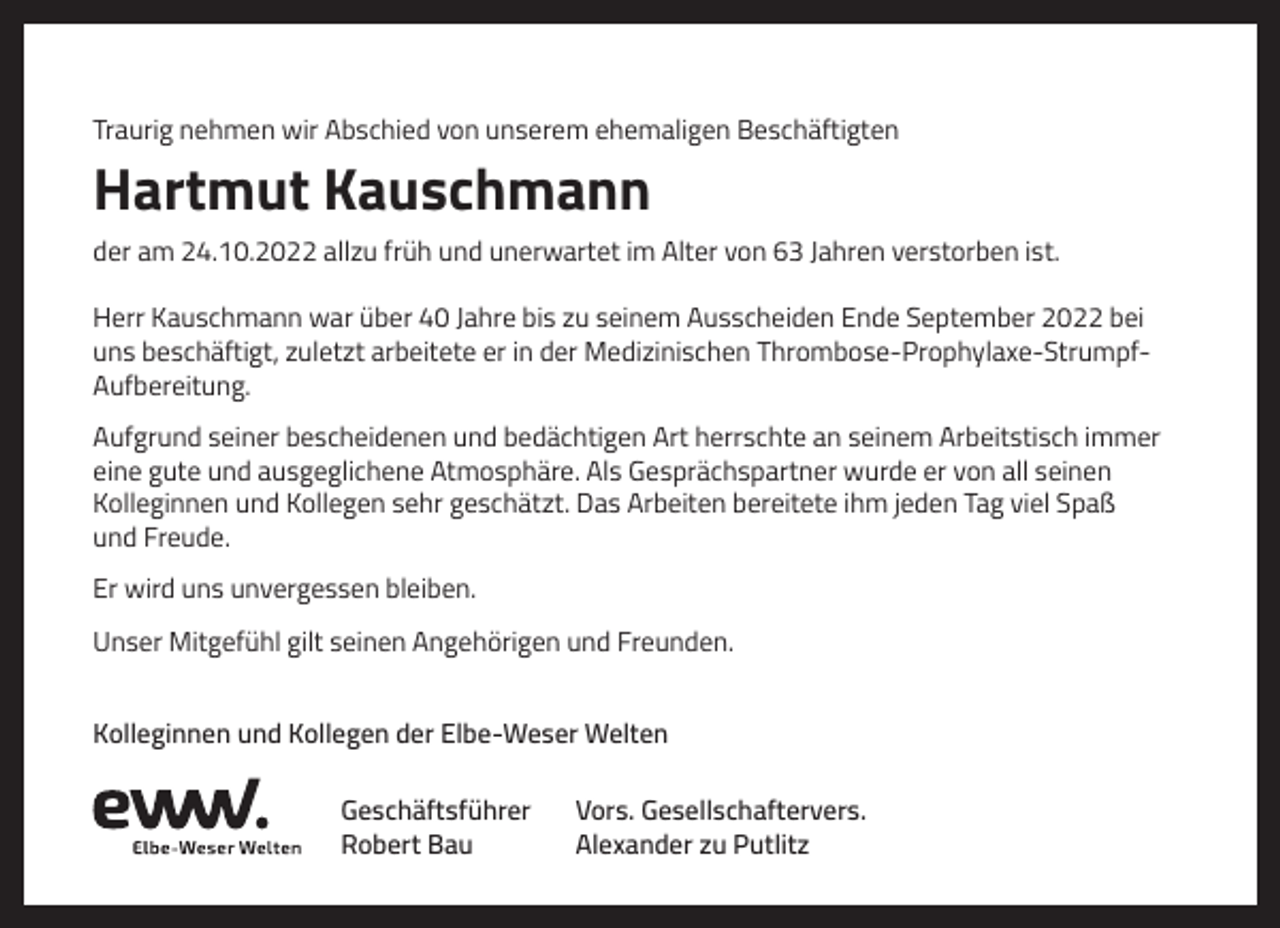 <p>Traurig nehmen wir Abschied von unserem ehemaligen Beschäftigten</p><p>Hartmut Kauschmann<br />der am 24.10.2022 allzu früh und unerwartet im Alter von 63 Jahren verstorben ist.<br />Herr Kauschmann war über 40 Jahre bis zu seinem Ausscheiden Ende September 2022 bei<br />uns beschäftigt, zuletzt arbeitete er in der Medizinischen Thrombose-Prophylaxe-StrumpfAufbereitung.<br />Aufgrund seiner bescheidenen und bedächtigen Art herrschte an seinem Arbeitstisch immer<br />eine gute und ausgeglichene Atmosphäre. Als Gesprächspartner wurde er von all seinen<br />Kolleginnen und Kollegen sehr geschätzt. Das Arbeiten bereitete ihm jeden Tag viel Spaß<br />und Freude.<br />Er wird uns unvergessen bleiben.<br />Unser Mitgefühl gilt seinen Angehörigen und Freunden.<br />Kolleginnen und Kollegen der Elbe-Weser Welten<br />Geschäftsführer<br />Robert Bau</p><p>Vors. Gesellschaftervers.<br />Alexander zu Putlitz</p>