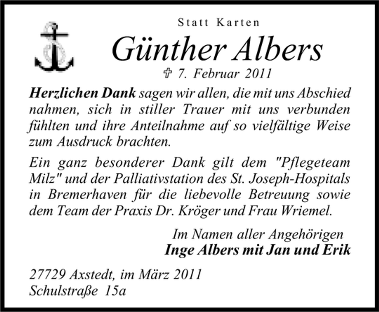<p>Günther Albers<br />7. Februar 2011</p><p>Statt Karten</p><p>Herzlichen Dank sagen wir allen, die mit uns Abschied nahmen, sich in stiller Trauer mit uns verbunden fühlten und ihre Anteilnahme auf so vielfältige Weise zum Ausdruck brachten. Ein ganz besonderer Dank gilt dem "Pflegeteam Milz" und der Palliativstation des St. Joseph-Hospitals in Bremerhaven für die liebevolle Betreuung sowie dem Team der Praxis Dr. Kröger und Frau Wriemel.</p><p>Inge Albers mit Jan und Erik<br />27729 Axstedt, im März 2011 Schulstraße 15a</p><p>Im Namen aller Angehörigen</p>