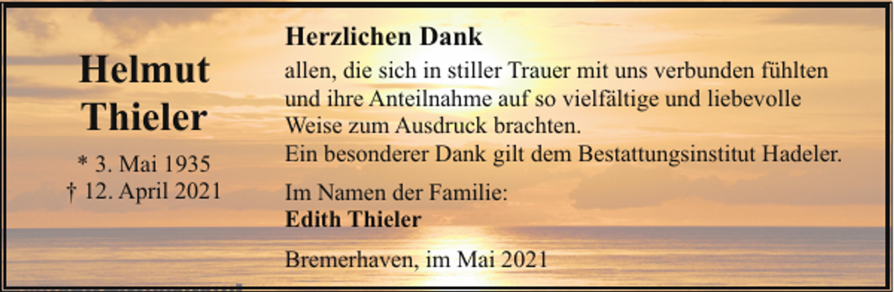 <p>Helmut<br />Thieler<br />* 3. Mai 1935<br />† 12. April 2021</p><p>Herzlichen Dank<br />allen, die sich in stiller Trauer mit uns verbunden fühlten<br />und ihre Anteilnahme auf so vielfältige und liebevolle<br />Weise zum Ausdruck brachten.<br />Ein besonderer Dank gilt dem Bestattungsinstitut Hadeler.<br />Im Namen der Familie:<br />Edith Thieler<br />Bremerhaven, im Mai 2021</p>