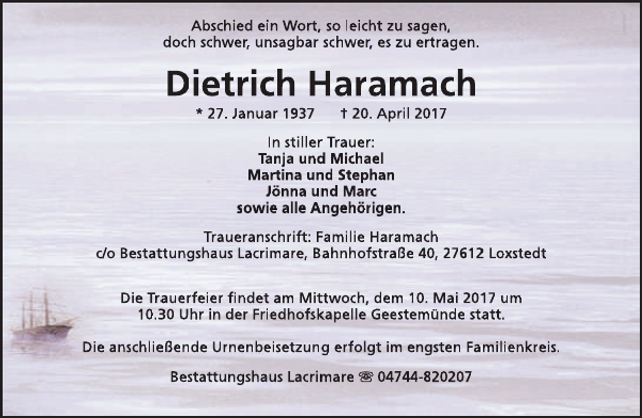 <p>Abschied ein Wort, so leicht zu sagen,<br />doch schwer, unsagbar schwer, es zu ertragen.</p><p>Dietrich Haramach<br />* 27. Januar 1937</p><p>† 20. April 2017</p><p>In stiller Trauer:<br />Tanja und Michael<br />Martina und Stephan<br />Jönna und Marc<br />sowie alle Angehörigen.<br />Traueranschrift: Familie Haramach<br />c/o Bestattungshaus Lacrimare, Bahnhofstraße 40, 27612 Loxstedt<br />Die Trauerfeier findet am Mittwoch, dem 10. Mai 2017 um<br />10.30 Uhr in der Friedhofskapelle Geestemünde statt.<br />Die anschließende Urnenbeisetzung erfolgt im engsten Familienkreis.<br />Bestattungshaus Lacrimare s 04744-820207</p>