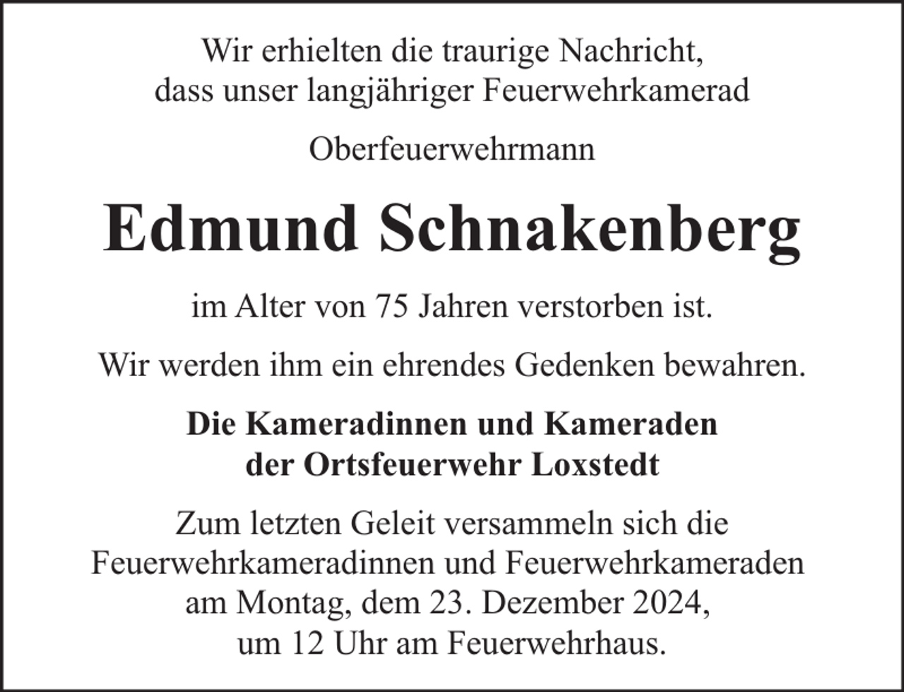<p>Wir erhielten die traurige Nachricht,<br />dass unser langjähriger Feuerwehrkamerad<br />Oberfeuerwehrmann</p><p>Edmund Schnakenberg<br />im Alter von 75 Jahren verstorben ist.<br />Wir werden ihm ein ehrendes Gedenken bewahren.<br />Die Kameradinnen und Kameraden<br />der Ortsfeuerwehr Loxstedt<br />Zum letzten Geleit versammeln sich die<br />Feuerwehrkameradinnen und Feuerwehrkameraden<br />am Montag, dem 23. Dezember 2024,<br />um 12 Uhr am Feuerwehrhaus.</p>
