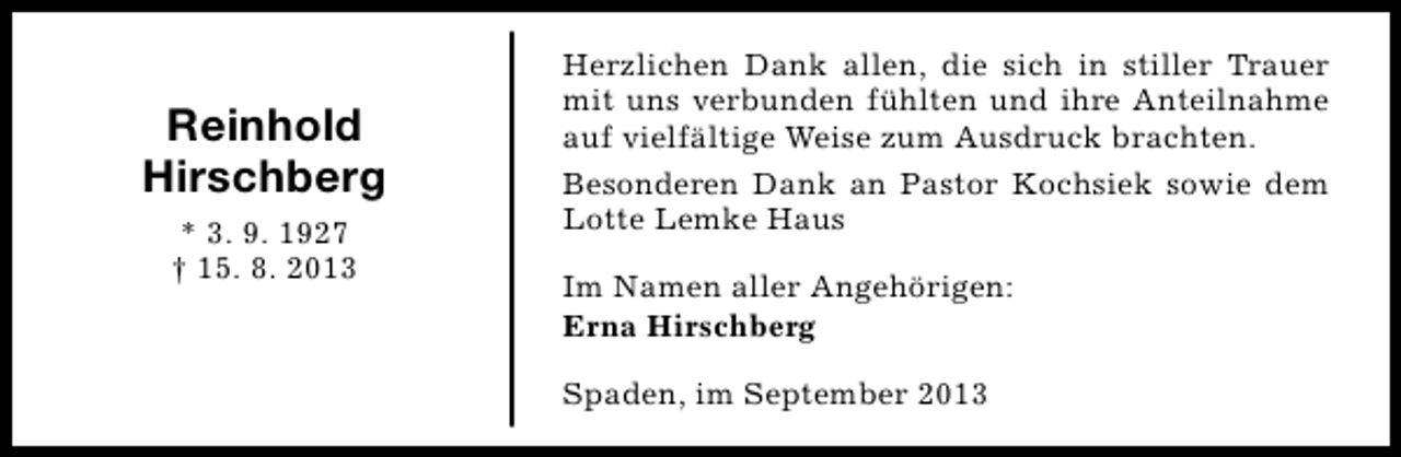 <p>Reinhold<br />Hirschberg<br />* 3. 9. 1927<br />† 15. 8. 2013</p><p>Herzlichen Dank allen, die sich in stiller Trauer<br />mit uns verbunden fühlten und ihre Anteilnahme<br />auf vielfältige Weise zum Ausdruck brachten.<br />Besonderen Dank an Pastor Kochsiek sowie dem<br />Lotte Lemke Haus<br />Im Namen aller Angehörigen:<br />Erna Hirschberg<br />Spaden, im September 2013</p>