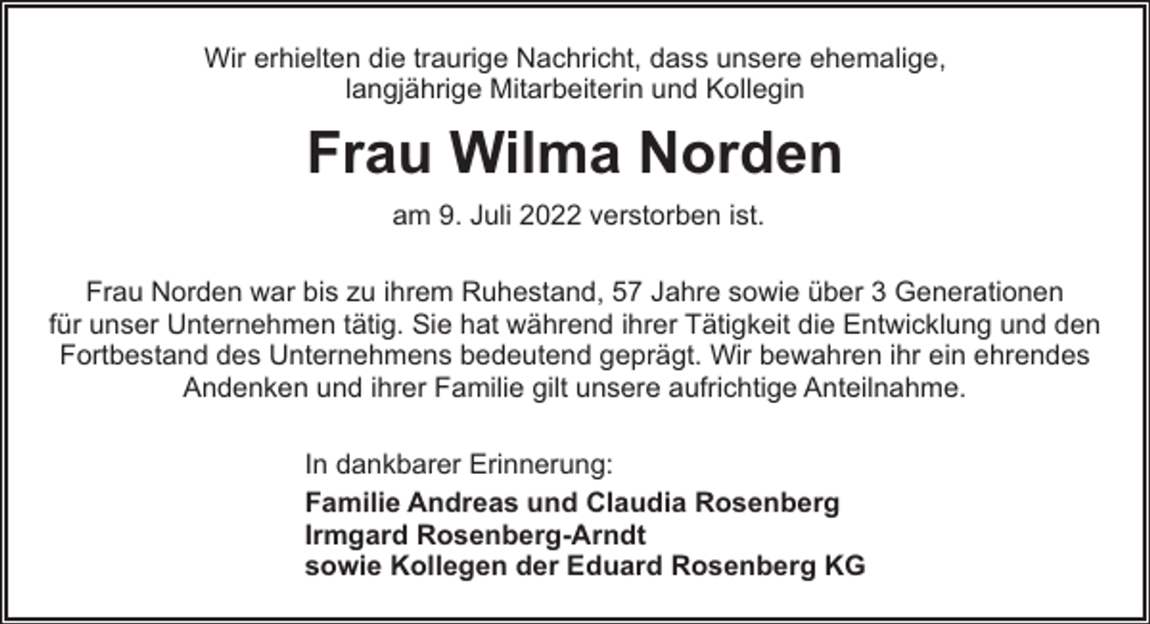<p>Wir erhielten die traurige Nachricht, dass unsere ehemalige,<br />langjährige Mitarbeiterin und Kollegin</p><p>Frau Wilma Norden<br />am 9. Juli 2022 verstorben ist.<br />Frau Norden war bis zu ihrem Ruhestand, 57 Jahre sowie über 3 Generationen<br />für unser Unternehmen tätig. Sie hat während ihrer Tätigkeit die Entwicklung und den<br />Fortbestand des Unternehmens bedeutend geprägt. Wir bewahren ihr ein ehrendes<br />Andenken und ihrer Familie gilt unsere aufrichtige Anteilnahme.<br />In dankbarer Erinnerung:<br />Familie Andreas und Claudia Rosenberg<br />Irmgard Rosenberg-Arndt<br />sowie Kollegen der Eduard Rosenberg KG</p>