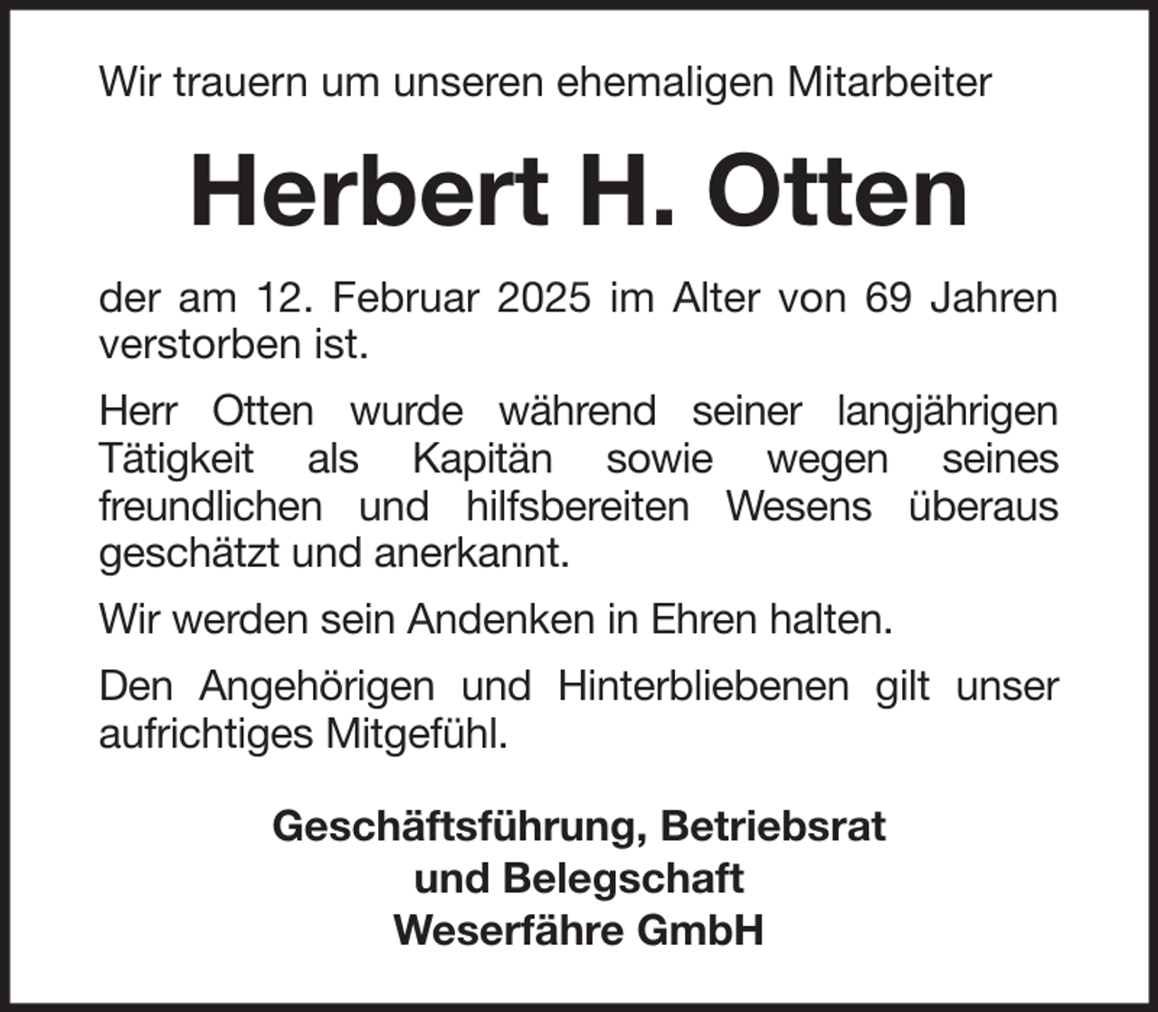 <p>Wir trauern um unseren ehemaligen Mitarbeiter</p><p>Herbert H. Otten<br />der am 12. Februar 2025 im Alter von 69 Jahren<br />verstorben ist.<br />Herr Otten wurde während seiner langjährigen<br />Tätigkeit als Kapitän sowie wegen seines<br />freundlichen und hilfsbereiten Wesens überaus<br />geschätzt und anerkannt.<br />Wir werden sein Andenken in Ehren halten.<br />Den Angehörigen und Hinterbliebenen gilt unser<br />aufrichtiges Mitgefühl.<br />Geschäftsführung, Betriebsrat<br />und Belegschaft<br />Weserfähre GmbH</p>