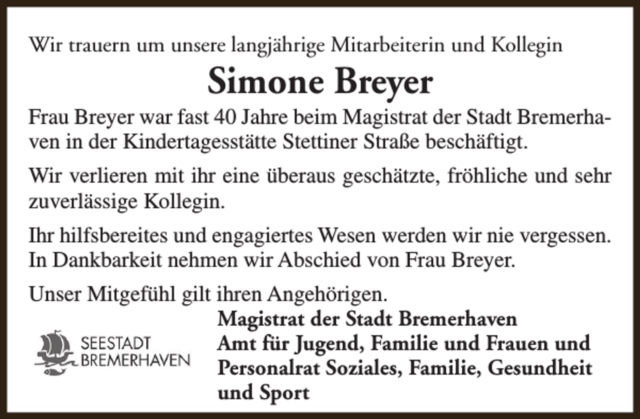 <p>Wir trauern um unsere langjährige Mitarbeiterin und Kollegin</p><p>Simone Breyer</p><p>Frau Breyer war fast 40 Jahre beim Magistrat der Stadt Bremerhaven in der Kindertagesstätte Stettiner Straße beschäftigt.<br />Wir verlieren mit ihr eine überaus geschätzte, fröhliche und sehr<br />zuverlässige Kollegin.<br />Ihr hilfsbereites und engagiertes Wesen werden wir nie vergessen.<br />In Dankbarkeit nehmen wir Abschied von Frau Breyer.<br />Unser Mitgefühl gilt ihren Angehörigen.<br />Magistrat der Stadt Bremerhaven<br />Amt für Jugend, Familie und Frauen und<br />Personalrat Soziales, Familie, Gesundheit<br />und Sport</p>