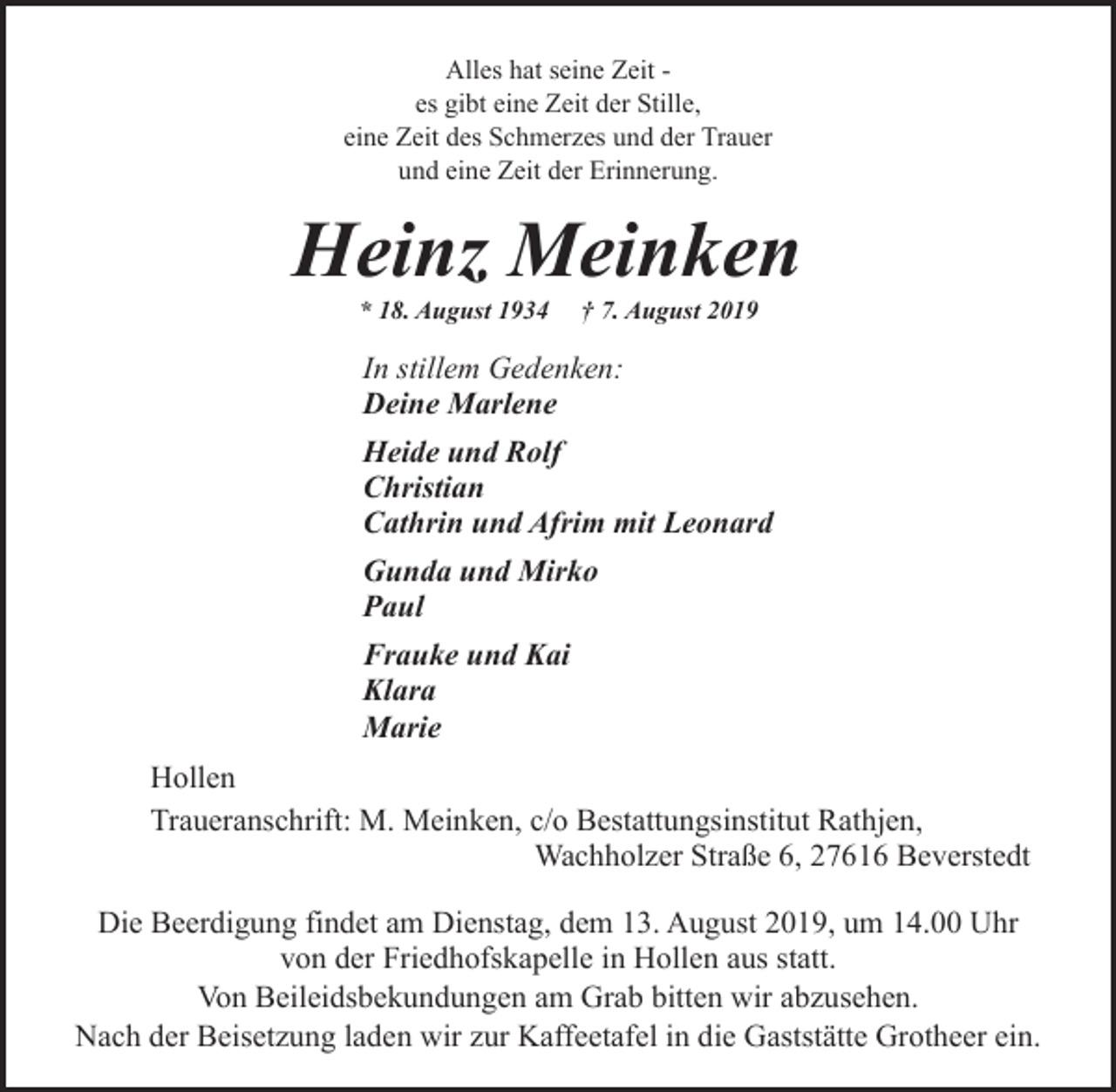 <p>Alles hat seine Zeit es gibt eine Zeit der Stille,<br />eine Zeit des Schmerzes und der Trauer<br />und eine Zeit der Erinnerung.</p><p>Heinz Meinken<br />* 18. August 1934</p><p>† 7. August 2019</p><p>In stillem Gedenken:<br />Deine Marlene<br />Heide und Rolf<br />Christian<br />Cathrin und Afrim mit Leonard<br />Gunda und Mirko<br />Paul<br />Frauke und Kai<br />Klara<br />Marie<br />Hollen<br />Traueranschrift: M. Meinken, c/o Bestattungsinstitut Rathjen,<br />Wachholzer Straße 6, 27616 Beverstedt<br />Die Beerdigung findet am Dienstag, dem 13. August 2019, um 14.00 Uhr<br />von der Friedhofskapelle in Hollen aus statt.<br />Von Beileidsbekundungen am Grab bitten wir abzusehen.<br />Nach der Beisetzung laden wir zur Kaffeetafel in die Gaststätte Grotheer ein.</p>