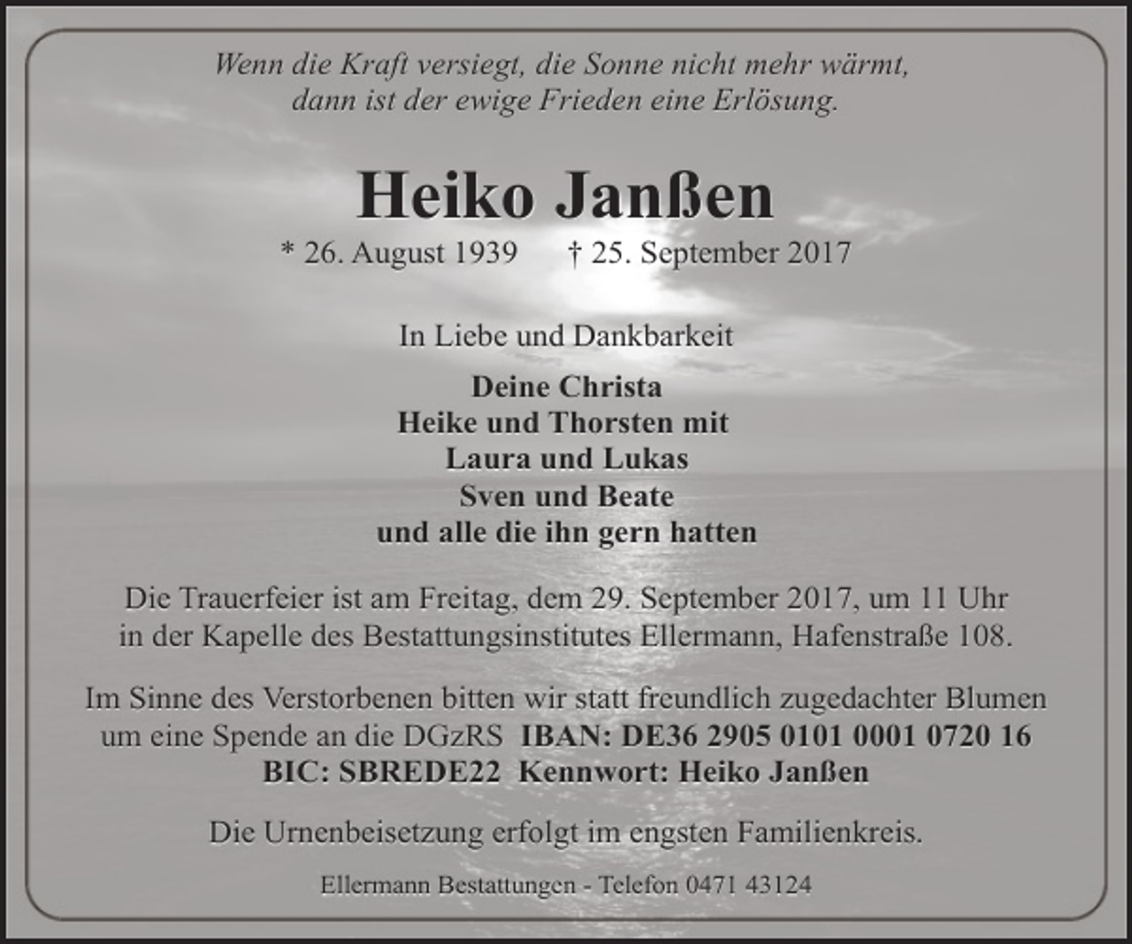 <p>Wenn die Kraft versiegt, die Sonne nicht mehr wärmt,<br />dann ist der ewige Frieden eine Erlösung.</p><p>Heiko Janßen</p><p>* 26. August 1939</p><p>† 25. September 2017</p><p>In Liebe und Dankbarkeit<br />Deine Christa<br />Heike und Thorsten mit<br />Laura und Lukas<br />Sven und Beate<br />und alle die ihn gern hatten<br />Die Trauerfeier ist am Freitag, dem 29. September 2017, um 11 Uhr<br />in der Kapelle des Bestattungsinstitutes Ellermann, Hafenstraße 108.<br />Im Sinne des Verstorbenen bitten wir statt freundlich zugedachter Blumen<br />um eine Spende an die DGzRS IBAN: DE36 2905 0101 0001 0720 16<br />BIC: SBREDE22 Kennwort: Heiko Janßen<br />Die Urnenbeisetzung erfolgt im engsten Familienkreis.<br />Ellermann Bestattungen - Telefon 0471 43124</p>