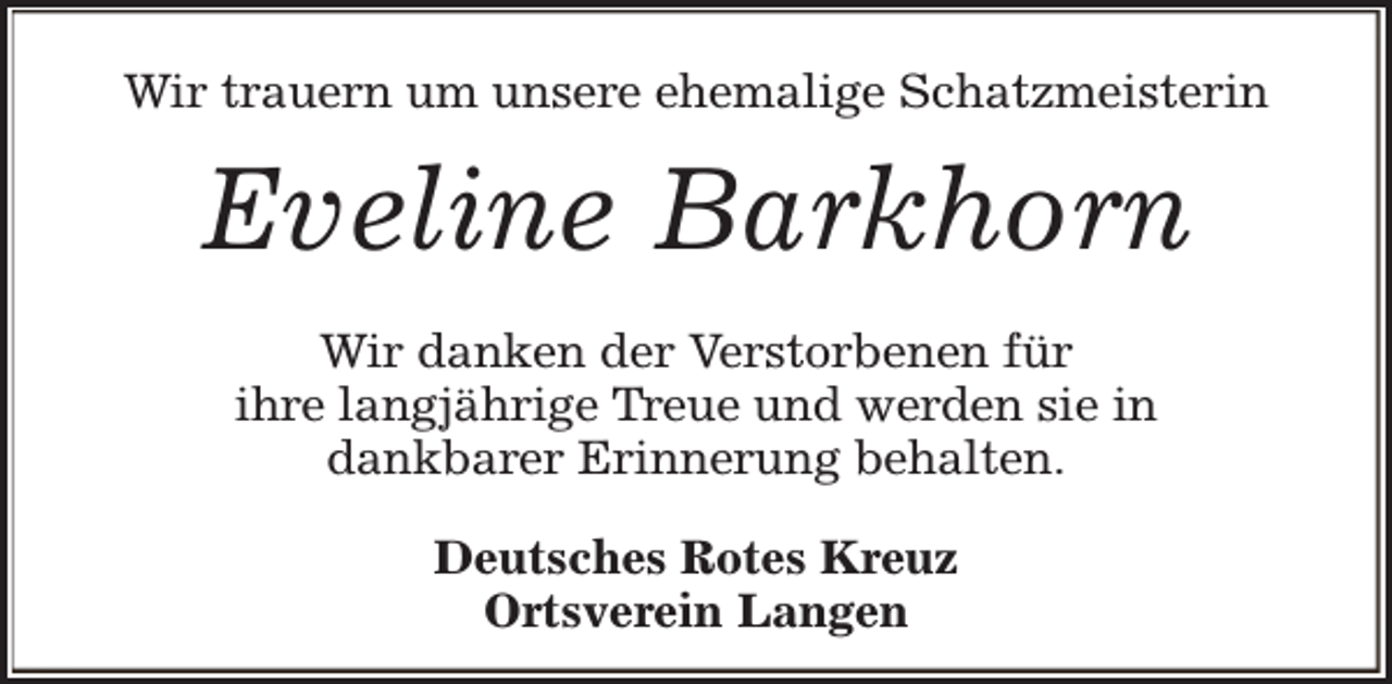 <p>Wir trauern um unsere ehemalige Schatzmeisterin</p><p>Eveline Barkhorn<br />Wir danken der Verstorbenen für<br />ihre langjährige Treue und werden sie in<br />dankbarer Erinnerung behalten.<br />Deutsches Rotes Kreuz<br />Ortsverein Langen</p>
