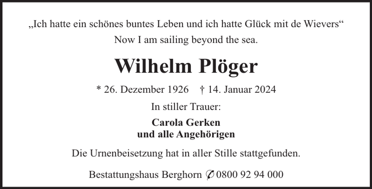 <p>„Ich hatte ein schönes buntes Leben und ich hatte Glück mit de Wievers“<br />Now I am sailing beyond the sea.</p><p>Wilhelm Plöger<br />* 26. Dezember 1926</p><p>† 14. Januar 2024</p><p>In stiller Trauer:<br />Carola Gerken<br />und alle Angehörigen<br />Die Urnenbeisetzung hat in aller Stille stattgefunden.<br />Bestattungshaus Berghorn * 0800 92 94 000</p>