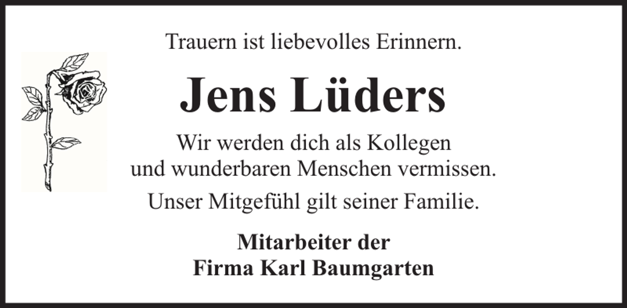 <p>Trauern ist liebevolles Erinnern.</p><p>Jens Lüders</p><p>Wir werden dich als Kollegen<br />und wunderbaren Menschen vermissen.<br />Unser Mitgefühl gilt seiner Familie.<br />Mitarbeiter der<br />Firma Karl Baumgarten</p>