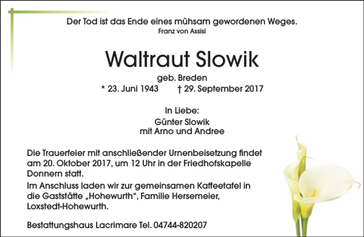 <p>Der Tod ist das Ende eines mühsam gewordenen Weges.<br />Franz von Assisi</p><p>Waltraut Slowik</p><p>geb. Breden<br />* 23. Juni 1943<br />† 29. September 2017<br />In Liebe:<br />Günter Slowik<br />mit Arno und Andree<br />Die Trauerfeier mit anschließender Urnenbeisetzung findet<br />am 20. Oktober 2017, um 12 Uhr in der Friedhofskapelle<br />Donnern statt.<br />Im Anschluss laden wir zur gemeinsamen Kaffeetafel in<br />die Gaststätte „Hohewurth“, Familie Hersemeier,<br />Loxstedt-Hohewurth.<br />Bestattungshaus Lacrimare Tel. 04744-820207</p>