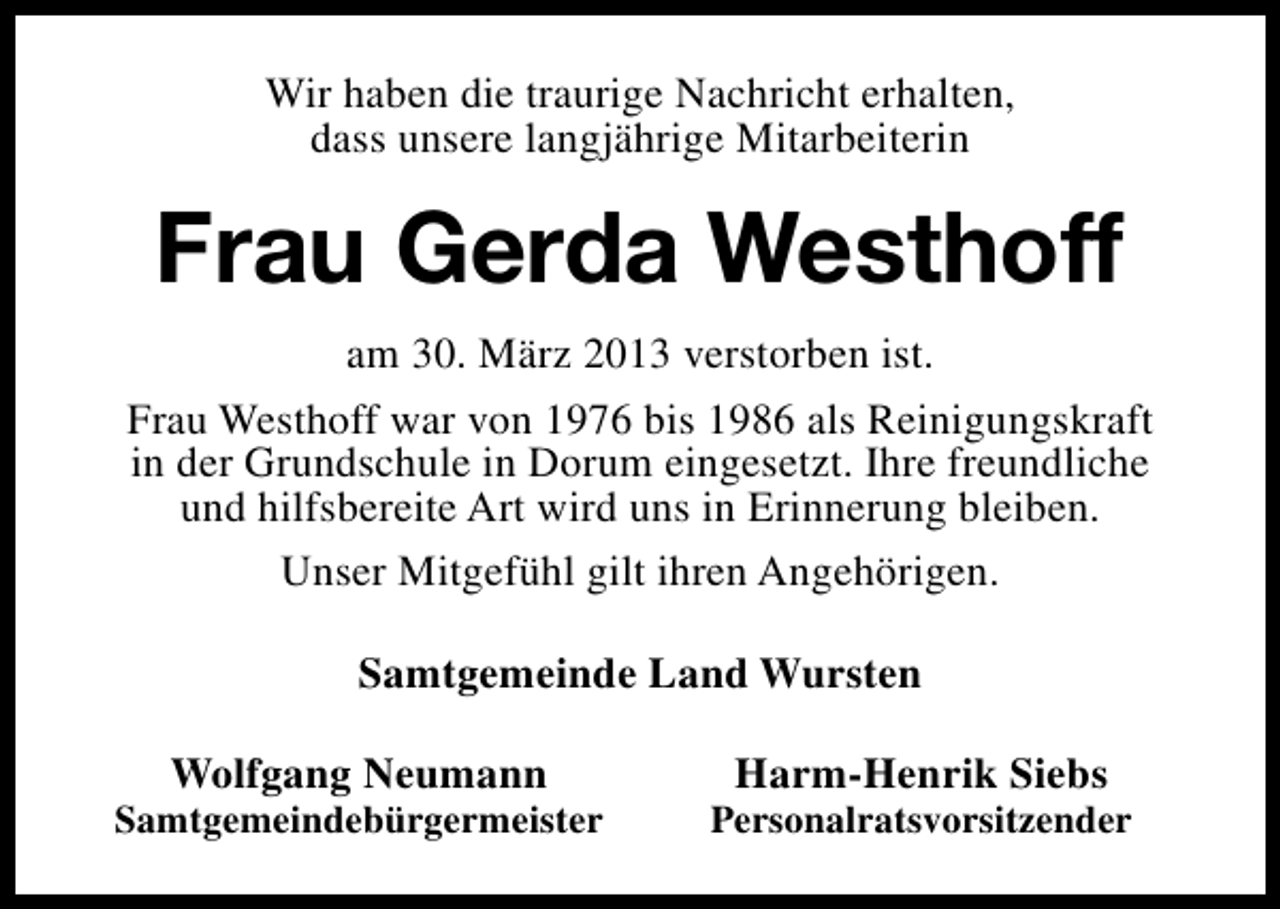 <p>Wir haben die traurige Nachricht erhalten,<br />dass unsere langjährige Mitarbeiterin</p><p>Frau Gerda Westhoff<br />am 30. März 2013 verstorben ist.<br />Frau Westhoff war von 1976 bis 1986 als Reinigungskraft<br />in der Grundschule in Dorum eingesetzt. Ihre freundliche<br />und hilfsbereite Art wird uns in Erinnerung bleiben.<br />Unser Mitgefühl gilt ihren Angehörigen.<br />Samtgemeinde Land Wursten<br />Wolfgang Neumann</p><p>Samtgemeindebürgermeister</p><p>Harm-Henrik Siebs</p><p>Personalratsvorsitzender</p>