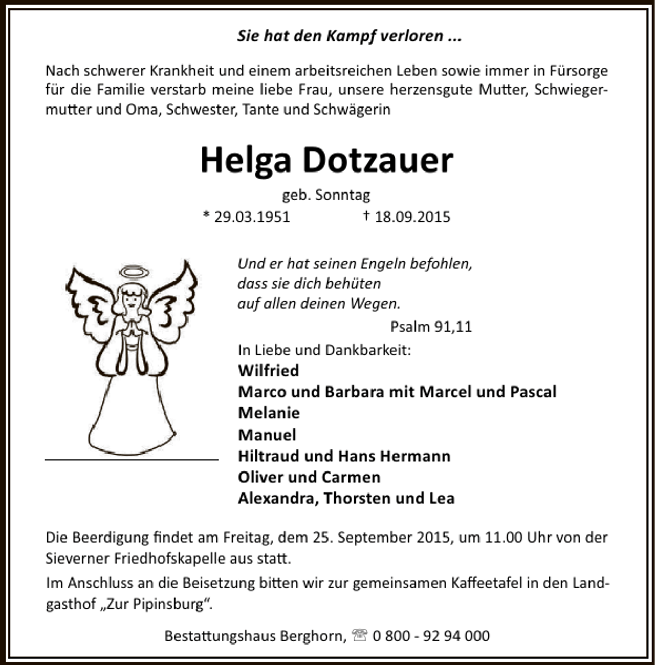 <p>Sie hat den Kampf verloren ...<br />Nach schwerer Krankheit und einem arbeitsreichen Leben sowie immer in Fürsorge<br />für die Familie verstarb meine liebe Frau, unsere herzensgute Mu er, Schwiegermu er und Oma, Schwester, Tante und Schwägerin</p><p>Helga Dotzauer<br />geb. Sonntag<br />* 29.03.1951<br />† 18.09.2015</p><p>Und er hat seinen Engeln befohlen,<br />dass sie dich behüten<br />auf allen deinen Wegen.<br />Psalm 91,11<br />In Liebe und Dankbarkeit:</p><p>Wilfried<br />Marco und Barbara mit Marcel und Pascal<br />Melanie<br />Manuel<br />Hiltraud und Hans Hermann<br />Oliver und Carmen<br />Alexandra, Thorsten und Lea</p><p>Die Beerdigung ﬁndet am Freitag, dem 25. September 2015, um 11.00 Uhr von der<br />Sieverner Friedhofskapelle aus sta .<br />Im Anschluss an die Beisetzung bi en wir zur gemeinsamen Kaﬀeetafel in den Landgasthof „Zur Pipinsburg“.<br />Besta ungshaus Berghorn, ' 0 800 - 92 94 000</p>
