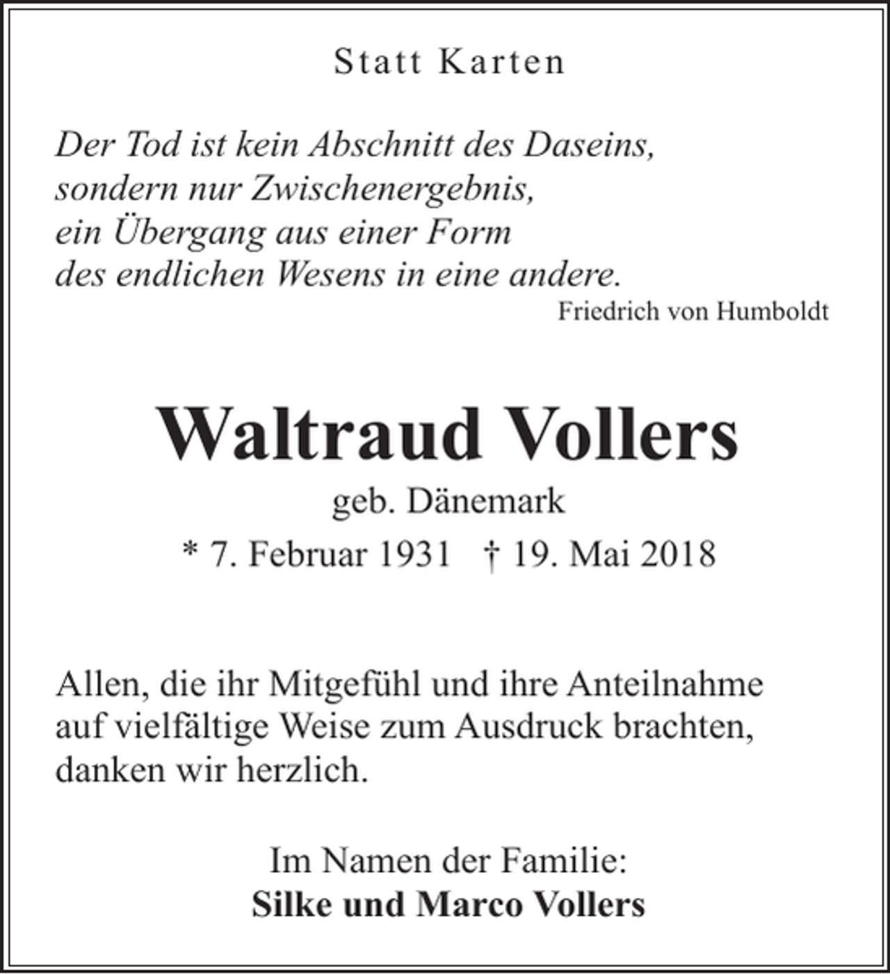 <p>Statt Karten<br />Der Tod ist kein Abschnitt des Daseins,<br />sondern nur Zwischenergebnis,<br />ein Übergang aus einer Form<br />des endlichen Wesens in eine andere.</p><p>Friedrich von Humboldt</p><p>Waltraud Vollers<br />geb. Dänemark<br />* 7. Februar 1931 † 19. Mai 2018</p><p>Allen, die ihr Mitgefühl und ihre Anteilnahme<br />auf vielfältige Weise zum Ausdruck brachten,<br />danken wir herzlich.<br />Im Namen der Familie:<br />Silke und Marco Vollers</p>