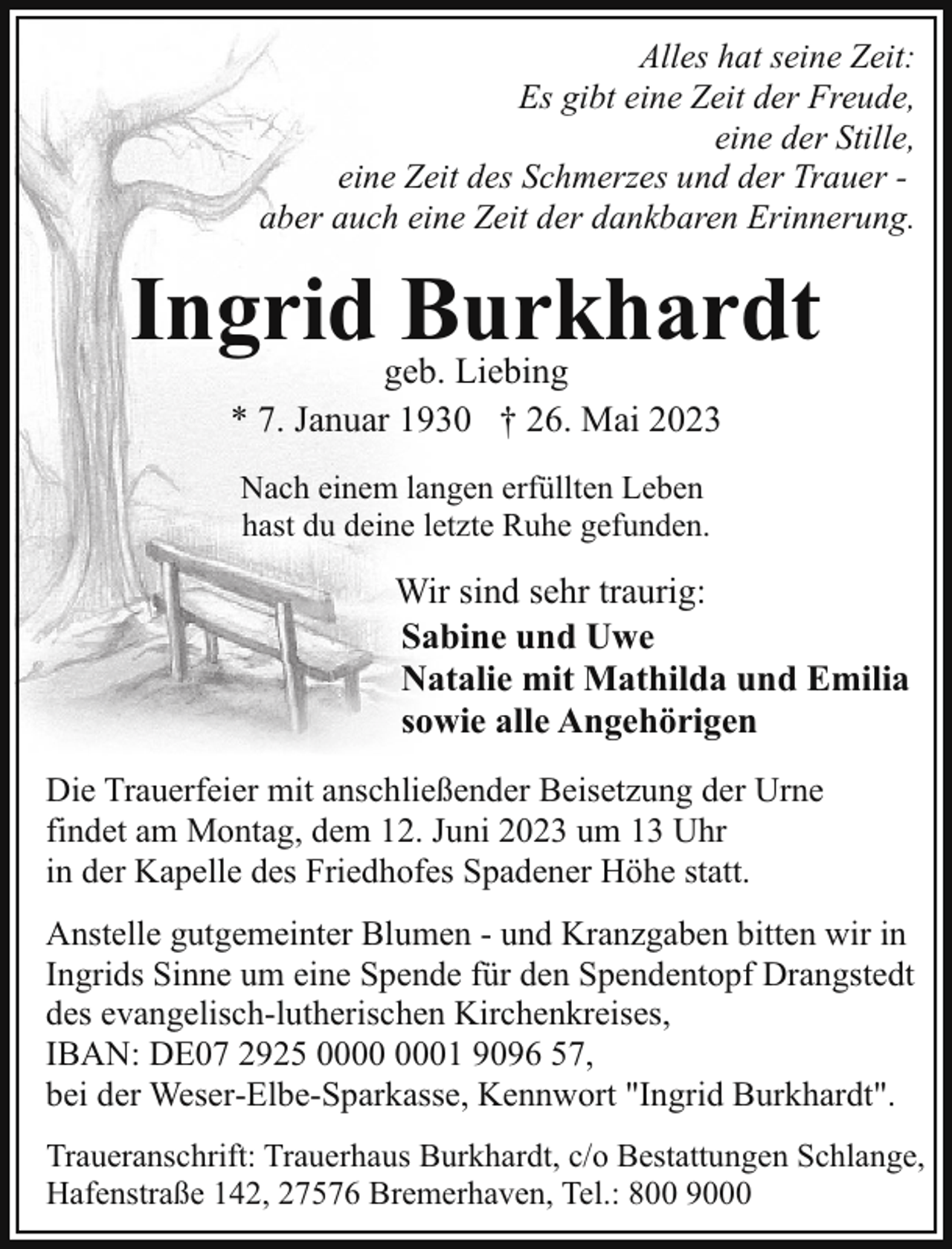 <p>Alles hat seine Zeit:<br />Es gibt eine Zeit der Freude,<br />eine der Stille,<br />eine Zeit des Schmerzes und der Trauer aber auch eine Zeit der dankbaren Erinnerung.</p><p>Ingrid Burkhardt<br />geb. Liebing<br />* 7. Januar 1930 † 26. Mai 2023<br />Nach einem langen erfüllten Leben<br />hast du deine letzte Ruhe gefunden.</p><p>Wir sind sehr traurig:<br />Sabine und Uwe<br />Natalie mit Mathilda und Emilia<br />sowie alle Angehörigen<br />Die Trauerfeier mit anschließender Beisetzung der Urne<br />findet am Montag, dem 12. Juni 2023 um 13 Uhr<br />in der Kapelle des Friedhofes Spadener Höhe statt.<br />Anstelle gutgemeinter Blumen - und Kranzgaben bitten wir in<br />Ingrids Sinne um eine Spende für den Spendentopf Drangstedt<br />des evangelisch-lutherischen Kirchenkreises,<br />IBAN: DE07 2925 01 9096 57,<br />bei der Weser-Elbe-Sparkasse, Kennwort "Ingrid Burkhardt".<br />Traueranschrift: Trauerhaus Burkhardt, c/o Bestattungen Schlange,<br />Hafenstraße 142, 27576 Bremerhaven, Tel.: 800 9000</p>