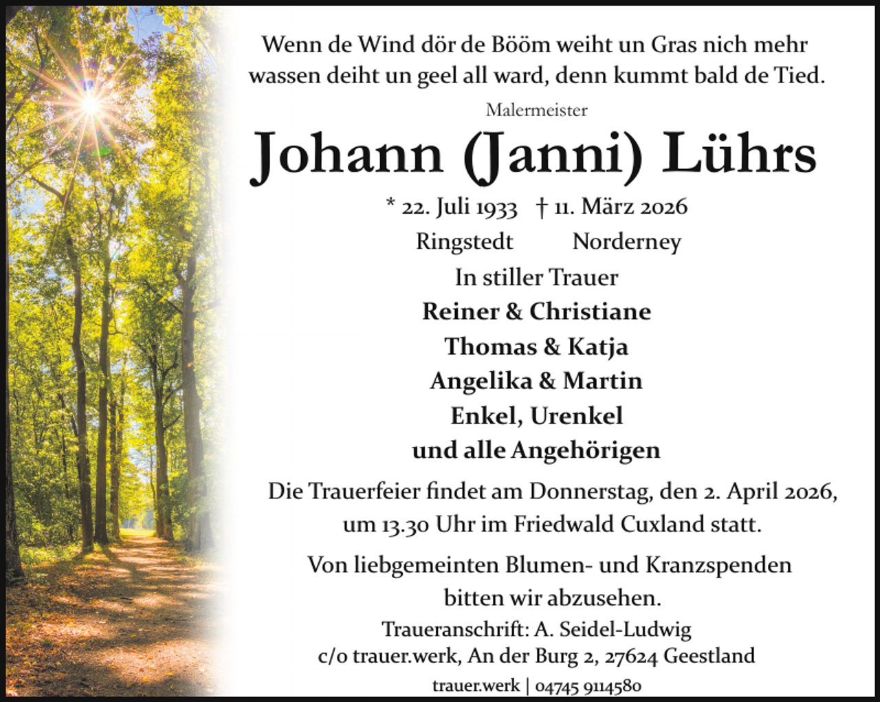 <p>Wenn de Wind dör de Bööm weiht un Gras nich mehr<br />wassen deiht un geel all ward, denn kummt bald de Tied.<br />Malermeister</p><p>Johann (Janni) Lührs<br />* 22. Juli 1933 † 11. März 2026<br />Ringstedt<br />Norderney</p><p>In stiller Trauer<br />Reiner &amp; Christiane<br />Thomas &amp; Katja<br />Angelika &amp; Martin<br />Enkel, Urenkel<br />und alle Angehörigen<br />Die Trauerfeier ﬁndet am Donnerstag, den 2. April 2026,<br />um 13.30 Uhr im Friedwald Cuxland statt.<br />Von liebgemeinten Blumen­ und Kranzspenden<br />bitten wir abzusehen.<br />Traueranschrift: A. Seidel­Ludwig<br />c/o trauer.werk, An der Burg 2, 27624 Geestland<br />trauer.werk | 04745 9114580</p>