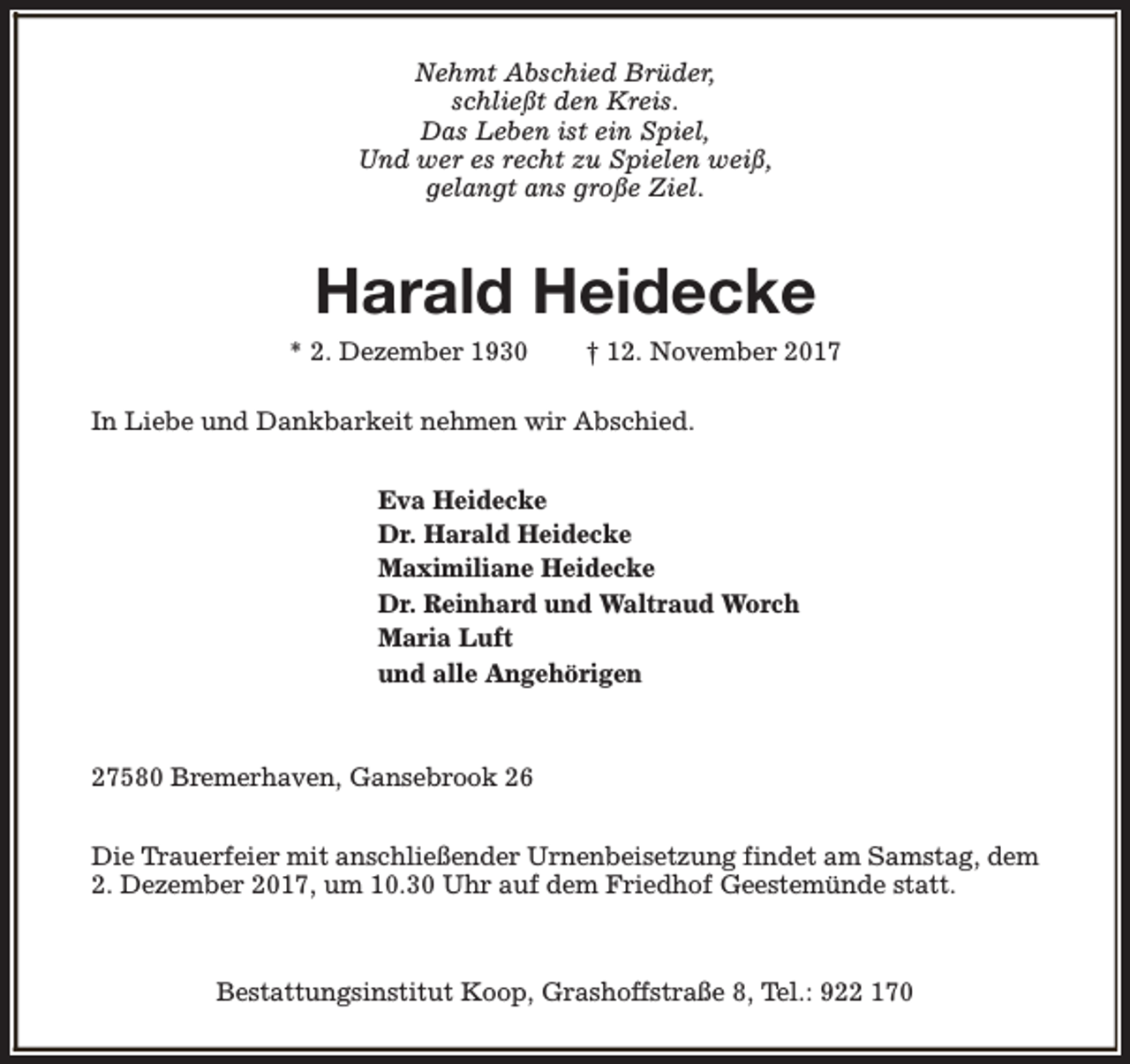 <p>Nehmt Abschied Brüder,<br />schließt den Kreis.<br />Das Leben ist ein Spiel,<br />Und wer es recht zu Spielen weiß,<br />gelangt ans große Ziel.</p><p>Harald Heidecke</p><p>* 2. Dezember 1930</p><p>† 12. November 2017</p><p>In Liebe und Dankbarkeit nehmen wir Abschied.<br />Eva Heidecke<br />Dr. Harald Heidecke<br />Maximiliane Heidecke<br />Dr. Reinhard und Waltraud Worch<br />Maria Luft<br />und alle Angehörigen</p><p>27580 Bremerhaven, Gansebrook 26<br />Die Trauerfeier mit anschließender Urnenbeisetzung findet am Samstag, dem<br />2. Dezember 2017, um 10.30 Uhr auf dem Friedhof Geestemünde statt.</p><p>Bestattungsinstitut Koop, Grashoffstraße 8, Tel.: 922 170</p>
