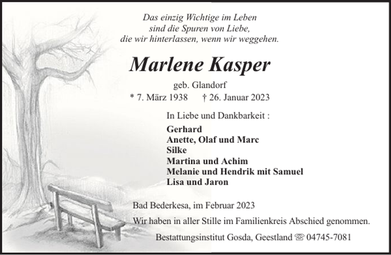 <p>Das einzig Wichtige im Leben<br />sind die Spuren von Liebe,<br />die wir hinterlassen, wenn wir weggehen.</p><p>Marlene Kasper<br />geb. Glandorf<br />* 7. März 1938 † 26. Januar 2023<br />In Liebe und Dankbarkeit :<br />Gerhard<br />Anette, Olaf und Marc<br />Silke<br />Martina und Achim<br />Melanie und Hendrik mit Samuel<br />Lisa und Jaron<br />Bad Bederkesa, im Februar 2023<br />Wir haben in aller Stille im Familienkreis Abschied genommen.<br />Bestattungsinstitut Gosda, Geestland</p><p>04745-7081</p>