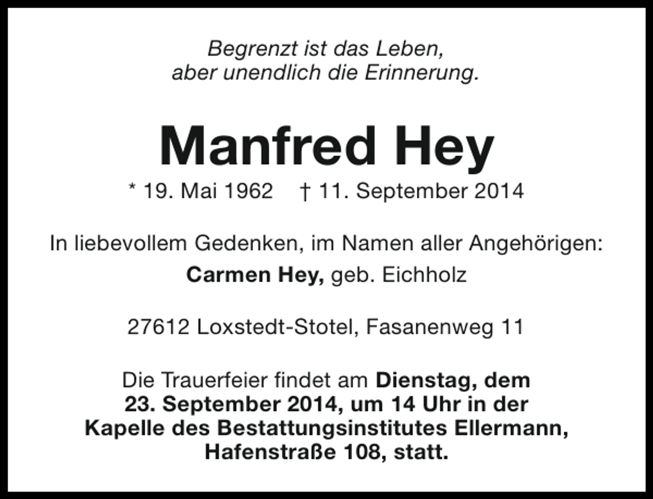 <p>Begrenzt ist das Leben,<br />aber unendlich die Erinnerung.</p><p>Manfred Hey</p><p>* 19. Mai 1962</p><p>† 11. September 2014</p><p>In liebevollem Gedenken, im Namen aller Angehörigen:<br />Carmen Hey, geb. Eichholz<br />27612 Loxstedt-Stotel, Fasanenweg 11<br />Die Trauerfeier findet am Dienstag, dem<br />23. September 2014, um 14 Uhr in der<br />Kapelle des Bestattungsinstitutes Ellermann,<br />Hafenstraße 108, statt.</p>