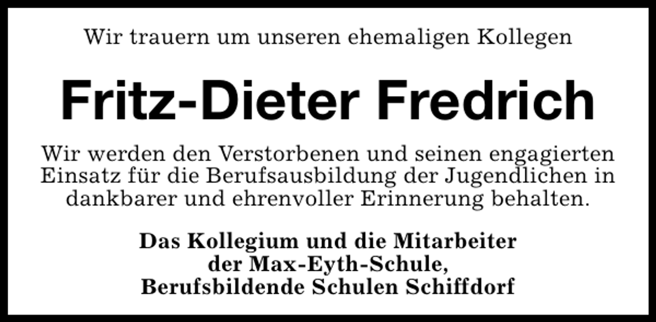 <p>Wir trauern um unseren ehemaligen Kollegen</p><p>Fritz-Dieter Fredrich<br />Wir werden den Verstorbenen und seinen engagierten<br />Einsatz für die Berufsausbildung der Jugendlichen in<br />dankbarer und ehrenvoller Erinnerung behalten.<br />Das Kollegium und die Mitarbeiter<br />der Max-Eyth-Schule,<br />Berufsbildende Schulen Schiffdorf</p>