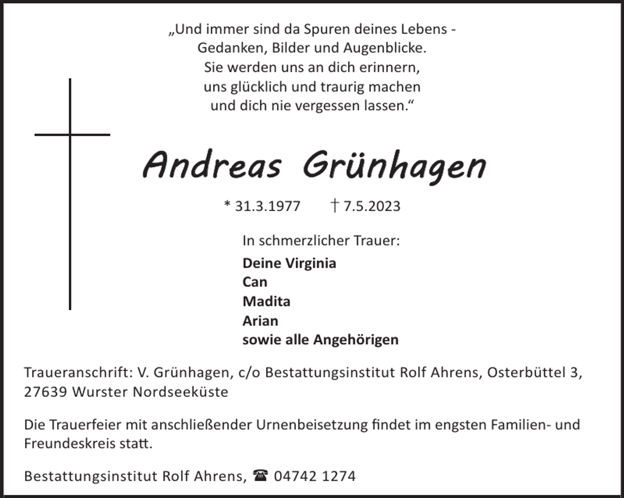 <p>„Und immer sind da Spuren deines Lebens Gedanken, Bilder und Augenblicke.<br />Sie werden uns an dich erinnern,<br />uns glücklich und traurig machen<br />und dich nie vergessen lassen.“</p><p>Andreas Grünhagen<br />* 31.3.1977</p><p>† 7.5.2023</p><p>In schmerzlicher Trauer:<br />Deine Virginia<br />Can<br />Madita<br />Arian<br />sowie alle Angehörigen<br />Traueranschrift: V. Grünhagen, c/o Bestattungsinstitut Rolf Ahrens, Osterbüttel 3,<br />27639 Wurster Nordseeküste<br />Die Trauerfeier mit anschließender Urnenbeisetzung ﬁndet im engsten Familien- und<br />Freundeskreis sta©.<br />Bestattungsinstitut Rolf Ahrens,  04742 1274</p>