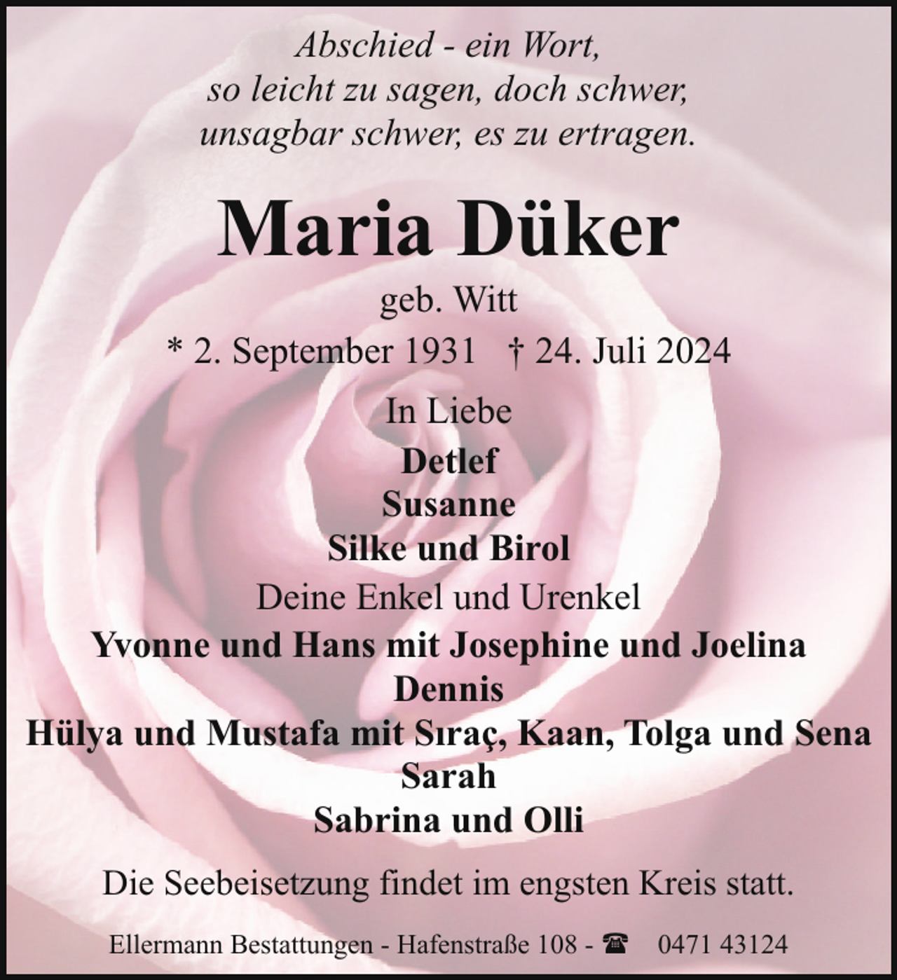 <p>Abschied - ein Wort,<br />so leicht zu sagen, doch schwer,<br />unsagbar schwer, es zu ertragen.</p><p>Maria Düker</p><p>geb. Witt<br />* 2. September 1931 † 24. Juli 2024<br />In Liebe<br />Detlef<br />Susanne<br />Silke und Birol<br />Deine Enkel und Urenkel<br />Yvonne und Hans mit Josephine und Joelina<br />Dennis<br />Hülya und Mustafa mit Sıraç, Kaan, Tolga und Sena<br />Sarah<br />Sabrina und Olli<br />Die Seebeisetzung findet im engsten Kreis statt.<br />Ellermann Bestattungen - Hafenstraße 108 - ( 0471 43124</p>